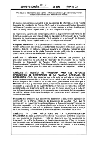 DECRETO NÚMERO"             O019              DE 2012           HOJA No       23

   "Por el cual se dictan nonnas para suprimir o refonnar regulaciones, procedimientos y trámites
                        innecesarios existentes en la Administración Pública".




El régimen sancionatorio aplicable a los Operadores de Información de la Planilla
Integrada de Liquidación de Aportes-PILA- será el previsto en el Estatuto Orgánico
del Sistema Financiero, en concordancia con lo dispuesto en el artículo 5 del Decreto
1465 de 2005 y demás disposiciones que los modifiquen o sustituyan.

La inspección y vigilancia se ejercerá por parte de la Superintendencia Financiera de
Colombia, únicamente sobre la actividad del Operador de Información de la Planilla
Integrada de Liquidación de Aportes -PILA- definida en el artículo 2° del Decreto
1465 de 2005 y demás disposiciones que lo modifiquen o sustituyan."

Parágrafo Transitorio. La Superintendencia Financiera de Colombia asumirá la
función señalada en este artículo, seis (6) meses después de entrada en vigencia el
presente decreto. El Gobierno Nacional adoptará las medidas necesarias para
adecuar la estructura de la citada Superintendencia, dotándola de la capacidad
presupuestal y técnica necesaria para cumplir con dicha función.

ARTíCULO 74. RÉGIMEN DE AUTORIZACiÓN PREVIA. Las personas que
pretendan desarrollar la actividad de Operador de Información de la Planilla
Integrada de Liquidación de Aportes -PILA-, deberán acreditar ante la
Superintendencia Financiera de Colombia que cuentan con la infraestructura técnica
y operativa necesaria para funcionar en condiciones de seguridad, calidad y
eficiencia.

ARTíCULO 75. REGIMEN DE TRANSICiÓN PARA lOS ACTUALES
OPERADORES DE INFORMACiÓN DE lA PLANillA INTEGRADA DE
LIQUIDACiÓN -PllA-. Las personas que, a la fecha de entrada en vigencia del
presente decreto desarrollen la actividad propia del Operador de Información de la
Planilla Integrada de Liquidación de Aportes -PILA-, previamente autorizadas por el
Ministerio de Salud y Protección Social, y que en la actualidad no están bajo la
inspección y vigilancia de la Superintendencia Financiera de Colombia, deberán
acreditar ante este Organismo, dentro de los seis (6) meses siguientes a la fecha en
que la Superintendencia asuma la competencia para la vigilancia de los operadores
de la PILA, el cumplimiento de las exigencias previstas en el artículo anterior para
continuar operando.

Parágrafo: Las entidades que actualmente desarrollen la actividad de operación de
información de la Planilla Integrada de Liquidación de Aportes -PILA- que no
cumplan con los requerimientos establecidos por la Superintendencia Financiera de
Colombia, no podrán continuar desarrollando esta actividad a partir del vencimiento
del plazo señalado en este artículo y deberán disponer lo necesario para la entrega
de la información y culminación de sus actividades como operadores de la PILA.

ARTíCULO 76. OTRAS FACULTADES DE lA SUPERINTENDENCIA
FINANCIERA. En caso que la Superintendencia Financiera de Colombia en ejercicio
de sus funciones de inspección y vigilancia determine que los operadores de
información de la Planilla Integrada de Liquidación de Aportes -PILA- no cumplen
con las condiciones señaladas en el presente decreto podrá impartir las órdenes e
instrucciones necesarias para su ajuste, pudiendo incluso ordenar la suspensión y
el desmonte de las actividades autorizadas, si a ello hay lugar.
 