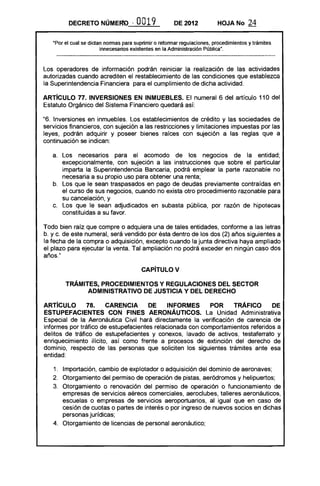 DECRETO NÚMERQ              ~   O019          DE 2012           HOJA No       24

   "Por el cual se dictan normas para suprimir o reformar regulaciones, procedimientos y trámites
                        innecesarios existentes en la Administración Pública".



Los operadores de información podrán reiniciar la realización de las actividades
autorizadas cuando acrediten el restablecimiento de las condiciones que establezca
la Superintendencia Financiera para el cumplimiento de dicha actividad.

ARTíCULO 77. INVERSIONES EN INMUEBLES. El numeral 6 del artículo 110 del
Estatuto Orgánico del Sistema Financiero quedará así:

"6. Inversiones en inmuebles. Los establecimientos de crédito y las sociedades de
servicios financieros, con sujeción a las restricciones y limitaciones impuestas por las
leyes, podrán adquirir y poseer bienes raíces con sujeción a las reglas que a
continuación se indican:

   a. 	 Los necesarios para el acomodo de los negocios de la entidad;
        excepcionalmente, con sujeción a las instrucciones que sobre el particular
        imparta la Superintendencia Bancaria, podrá emplear la parte razonable no
        necesaria a su propio uso para obtener una renta;
   b. 	 Los que le sean traspasados en pago de deudas previamente contraídas en
        el curso de sus negocios, cuando no exista otro procedimiento razonable para
        su cancelación, y
   c. 	 Los que le sean adjudicados en subasta pública, por razón de hipotecas
        constituidas a su favor.

Todo bien raíz que compre o adquiera una de tales entidades, conforme a las letras
b. y c. de este numeral, será vendido por ésta dentro de los dos (2) años siguientes a
la fecha de la compra o adquisición, excepto cuando la junta directiva haya ampliado
el plazo para ejecutar la venta. Tal ampliación no podrá exceder en ningún caso dos
años."

                                         CAPíTULO V 


        TRÁMITES, PROCEDIMIENTOS Y REGULACIONES DEL SECTOR 

              ADMINISTRATIVO DE JUSTICIA Y DEL DERECHO 


ARTíCULO        78.    CARENCIA       DE     INFORMES      POR    TRÁFICO       DE
ESTUPEFACIENTES CON FINES AERONÁUTICOS. La Unidad Administrativa
Especial de la Aeronáutica Civil hará directamente la verificación de carencia de
informes por tráfico de estupefacientes relacionada con comportamientos referidos a
delitos de tráfico de estupefacientes y conexos, lavado de activos, testaferrato y
enriquecimiento ilícito, así como frente a procesos de extinción del derecho de
dominio, respecto de las personas que soliciten los siguientes trámites ante esa
entidad:

   1. 	 Importación, cambio de explotador o adquisición del dominio de aeronaves;
   2. 	 Otorgamiento del permiso de operación de pistas, aeródromos y helipuertos;
   3. 	 Otorgamiento o renovación del permiso de operación o funcionamiento de
        empresas de servicios aéreos comerciales, aeroclubes, talleres aeronáuticos,
        escuelas o empresas de servicios aeroportuarios, al igual que en caso de
        cesión de cuotas o partes de interés o por ingreso de nuevos socios en dichas
        personas jurídicas;
   4. 	 Otorgamiento de licencias de personal aeronáutico;
 