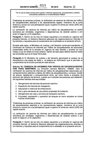 DECRETO NÚMERe>- ..          OO 9
                                        1              DE 2012           HOJA No       25

   "Por el cual se dictan normas para suprimir o reformar regulaciones, procedimientos y trámites
                        innecesarios existentes en la Administración Pública",



Tratándose de personas jurídicas, la verificación de carencia de informes por tráfico
de estupefacientes abarcará a los representantes legales, miembros de la junta
directiva y socios con una participación igualo superior al veinte por ciento (20%) del
capital suscrito.
La verificación de carencia de informes por tráfico de estupefacientes no podrá
solicitarse por entidades, organismos o dependencias de carácter público o por
quien lo haga sin un fin específico.
Parágrafo 1. Dentro de los tres (3) meses siguientes a la entrada en vigencia del
presente Decreto, el Gobierno Nacional adecuará las reglamentaciones referidas a
los trámites y requisitos para el cumplimiento de lo señalado en el presente artículo.

Durante este lapso, el Ministerio de Justicia y del Derecho continuará expidiendo el
Certificado de Carencia de Informes por Tráfico de Estupefacientes de solicitudes
presentadas antes de la entrada en vigencia de este decreto y durante los tres
meses a que se refiere el inciso anterior. Dentro de este plazo deberá resolver todas
las solicitudes que se le hayan formulado,

Parágrafo 2. El Ministerio de Justicia y del Derecho garantizará el acceso de la
Aeronáutica a las bases de datos y al sistema de información que le permitan el
cumplimiento de la función prevista en este artículo.

Artículo 79. CARENCIA DE INFORMES POR TRÁFICO DE ESTUPEFACIENTES
CON FINES MARíTIMOS. La Dirección General Marítima -DIMAR- hará la
verificación de carencia de informes por tráfico de estupefacientes relacionada con
comportamientos referidos a delitos de tráfico de estupefacientes y conexos, lavado
de activos, testaferrato y enriquecimiento ilícito, así como frente a procesos de
extinción del derecho de dominio, cuando se lo soliciten las personas que adelanten
los siguientes trámites ante esa entidad:

   1. Otorgamiento de licencias de personal marítimo; 

   2, Expedición de licencias de navegación; 

   3. 	 Adquisición o matrícula de embarcación;
   4. Uso y goce de bienes de uso público propiedad de la Nación; 

   5_ Otorgamiento de rutas y servicios de transporte marítimo; 

   6. 	 Propiedad, explotación u operación de tanques en tierra ubicados en zonas
        francas comerciales.

Tratándose de personas jurídicas, la verificación de carencia de informes por tráfico
de estupefacientes abarcará a los representantes legales, miembros de la junta
directiva y socios con una participación igualo superior al veinte por ciento (20%) del
capital suscrito.

La verificación de carencia de informes por tráfico de estupefacientes no podrá
solicitarse por entidades, organismos o dependencias de carácter público o por
quien lo haga sin un fin específico.

Parágrafo 1. Dentro de los tres (3) meses siguientes a la entrada en vigencia del
presente Decreto, el Gobierno Nacional adecuará las reglamentaciones referidas a
los trámites y requisitos para el cumplimiento de lo señalado en el presente artículo.
 