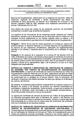 DECRETO NÚMERO·'"             0019            DE 2012           HOJA No       27

   "Por el cual se dictan nonnas para suprimir o refonnar regulaciones, procedimientos y trámites
                        innecesarios existentes en la Administración Pública".



Nacional de Estupefacientes, relacionados con la exigencia de requisitos, visitas de
inspección, vigencias del Certificado y demás características que deban ir
contenidas en dicho documento, sin perjuicio de lo dispuesto en el artículo 5 del
Decreto Legislativo 2894 de 1990, adoptado como legislación permanente por el
artículo 7 del Decreto 2272 de 1991.

Para efectos del control del manejo de las sustancias químicas, las autoridades
competentes no podrán exigir la planilla de transporte.

Los registros de los movimientos de las sustancias podrán realizarse por medios
electrónicos, siempre que la herramienta que se utilice para ese fin cumpla con los
requisitos mínimos establecidos en las normas vigentes sobre la materia y de
acuerdo con los parámetros que determine el Consejo Nacional de Estupefacientes.

Parágrafo 1. Dentro de los seis (6) meses siguientes a la entrada en vigencia del
presente decreto, el Gobierno Nacional y el Consejo Nacional de Estupefacientes,
en ejercicio de sus respectivas competencias, adecuarán las reglamentaciones
referidas a los trámites y requisitos para el cumplimiento de lo señalado en este
artículo.

Parágrafo 2. Sin perjuicio de lo dispuesto en el artículo 87 del Decreto 2150 de
1995, el Ministerio de Justicia y del Derecho podrá expedir el Certificado de Carencia
de Informes por Tráfico de Estupefacientes a entidades, organismos o dependencias
de carácter público cuando sea requerido por éstas, para lo cual bastará la solicitud
expresa y escrita de su representante legal o de la persona a la que se le haya
delegado esta responsabilidad.

ARTíCULO 82. VIGENCIA Y RENOVACiÓN DEL CERTIFICADO DE CARENCIA
DE INFORMES POR TRÁFICO DE ESTUPEFACIENTES DE SUSTANCIAS
CONTROLADAS. La vigencia del Certificado de Carencia de Informes por Tráfico de
Estupefacientes podrá ser hasta de cinco (5) años, dependiendo del perfil de riesgo
conforme a los parámetros que establezca el Consejo Nacional de Estupefacientes,
de conformidad con lo señalado en el artículo anterior. Para la renovación del
certificado, el particular sólo deberá actualizar los datos que reposan en el Ministerio
de Justicia y del Derecho.

No obstante, el Certificado podrá anularse unilateralmente en cualquier tiempo por el
Ministerio de Justicia y del Derecho, de acuerdo con informes presentados por
autoridades y organismos competentes. Dicha anulación, al igual que la decisión de
no otorgar el certificado, serán informadas a las autoridades correspondientes y
contra ella procede únicamente el recurso de reposición.

La vigencia del Certificado de Carencia de Informes por Tráfico de Estupefacientes
se entenderá prorrogada hasta tanto el Ministerio de Justicia y del Derecho se
pronuncie oficialmente sobre la solicitud de renovación, siempre y cuando ésta haya
sido presentada por lo menos tres (3) meses antes del vencimiento del certificado,
junto con la totalidad de los requisitos exigidos.

ARTíCULO 83. TARIFAS DEL CERTIFICADO DE CARENCIA DE INFORMES POR
TRÁFICO DE ESTUPEFACIENTES DE SUSTANCIAS CONTROLADAS. El
Consejo Nacional de Estupefacientes continuará fijando las tarifas para la expedición
de los Certificados de Carencia de Informes por Tráfico de Estupefacientes para el
manejo de sustancias químicas controladas, conforme a las normas vigentes. Los
 