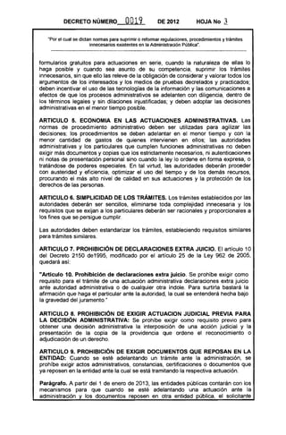 DECRETO NÚMERO                0019            DE 2012           HOJA No       3

   "Por el cual se dictan nonnas para suprimir o refonnar regulaciones, procedimientos y trámites
                        innecesarios existentes en la Administración públican •


formularios gratuitos para actuaciones en serie, cuando la naturaleza de ellas lo
haga posible y cuando sea asunto de su competencia, suprimir los trámites
innecesarios, sin que ello las releve de la obligación de considerar y valorar todos los
argumentos de los interesados y los medios de pruebas decretados y practicados;
deben incentivar el uso de las tecnologías de la información y las comunicaciones a
efectos de que los procesos administrativos se adelanten con diligencia, dentro de
los términos legales y sin dilaciones injustificadas; y deben adoptar las decisiones
administrativas en el menor tiempo posible.

ARTICULO 5. ECONOMIA EN LAS ACTUACIONES ADMINISTRATIVAS. Las
normas de procedimiento administrativo deben ser utilizadas para agilizar las
decisiones; los procedimientos se deben adelantar en el menor tiempo y con la
menor cantidad de gastos de quienes intervienen en ellos; las autoridades
administrativas y los particulares que cumplen funciones administrativas no deben
exigir más documentos y copias que los estrictamente necesarios, ni autenticaciones
ni notas de presentación personal sino cuando la ley lo ordene en forma expresa, o
tratándose de poderes especiales. En tal virtud, las autoridades deberán proceder
con austeridad y eficiencia, optimizar el uso del tiempo y de los demás recursos,
procurando el más alto nivel de calidad en sus actuaciones y la protección de los
derechos de las personas.

ARTICULO 6. SIMPLICIDAD DE LOS TRÁMITES. Los trámites establecidos por las
autoridades deberán ser sencillos, eliminarse toda complejidad innecesaria y los
requisitos que se exijan a los particulares deberán ser racionales y proporcionales a
los fines que se persigue cumplir.

Las autoridades deben estandarizar los trámites, estableciendo requisitos similares
para trámites similares.

ARTICULO 7. PROHIBICiÓN DE DECLARACIONES EXTRA JUICIO. El artículo 10
del Decreto 2150 de1995, modificado por el artículo 25 de la Ley 962 de 2005,
quedará así:

"Artículo 10. Prohibición de declaraciones extra juicio. Se prohíbe exigir como
requisito para el trámite de una actuación administrativa declaraciones extra juicio
ante autoridad administrativa o de cualquier otra índole. Para surtirla bastará la
afirmación que haga el particular ante la autoridad, la cual se entenderá hecha bajo
la gravedad del juramento."

ARTICULO 8. PROHIBICiÓN DE EXIGIR ACTUACION JUDICIAL PREVIA PARA
LA DECISiÓN ADMINISTRATIVA: Se prohíbe exigir como requisito previo para
obtener una decisión administrativa la interposición de una acción judicial y la
presentación de la copia de la providencia que ordene el reconocimiento o
adjudicación de un derecho.

ARTICULO 9. PROHIBICiÓN DE EXIGIR DOCUMENTOS QUE REPOSAN EN LA
ENTIDAD: Cuando se esté adelantando un trámite ante la administración, se
prohíbe exigir actos administrativos, constancias, certificaciones o documentos que
ya reposen en la entidad ante la cual se está tramitando la respectiva actuación.

Parágrafo. A partir del 1 de enero de 2013, las entidades públicas contarán con los
mecanismos para que cuando se esté adelantando una actuación ante la
administración y los documentos reposen en otra entidad pública, el solicitante
 
