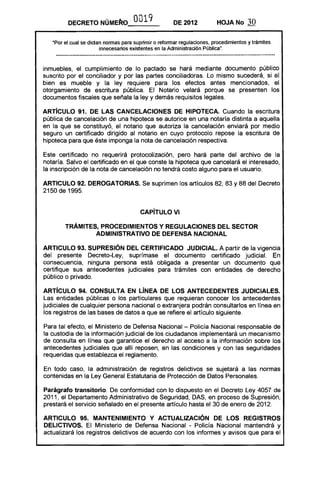 DECRETO NÚMERo'              0019             DE 2012           HOJA No       30

   "Por el cual se dictan normas para suprimir o reformar regulaciones, procedimientos y trámites
                        innecesarios existentes en la Administración Pública",



inmuebles, el cumplimiento de lo pactado se hará mediante documento público
suscrito por el conciliador y por las partes conciliadoras. Lo mismo sucederá, si el
bien es mueble y la ley requiere para los efectos antes mencionados, el
otorgamiento de escritura pública. El Notario velará porque se presenten los
documentos fiscales que señala la ley y demás requisitos legales.

ARTíCULO 91. DE lAS CANCELACIONES DE HIPOTECA. Cuando la escritura
pública de cancelación de una hipoteca se autorice en una notaría distinta a aquella
en la que se constituyó, el notario que autoriza la cancelación enviará por medio
seguro un certificado dirigido al notario en cuyo protocolo repose la escritura de
hipoteca para que éste imponga la nota de cancelación respectiva.

Este certificado no requerirá protocolización, pero hará parte del archivo de la
notaría. Salvo el certificado en el que conste la hipoteca que cancelará el interesado,
la inscripción de la nota de cancelación no tendrá costo alguno para el usuario.

ARTICULO 92. DEROGATORIAS. Se suprimen los artículos 82, 83 Y 88 del Decreto
2150 de 1995.


                                        CAPíTULO VI 


        TRÁMITES, PROCEDIMIENTOS Y REGULACIONES DEL SECTOR 

                ADMINISTRATIVO DE DEFENSA NACIONAL 


ARTICULO 93. SUPRESiÓN DEL CER1"IFICADO JUDICIAL. A partir de la vigencia
del presente Decreto-Ley, suprímase el documento certificado judicial. En
consecuencia, ninguna persona está obligada a presentar un documento que
certifique sus antecedentes judiciales para trámites con entidades de derecho
público o privado.

ARTíCULO 94. CONSULTA EN liNEA DE lOS ANTECEDENTES JUDICIALES.
Las entidades públicas o los particulares que requieran conocer los antecedentes
judiciales de cualquier persona nacional o extranjera podrán consultarlos en línea en
los registros de las bases de datos a que se refiere el artículo siguiente.

Para tal efecto, el Ministerio de Defensa Nacional - Policía Nacional responsable de
la custodia de la información judiCial de los ciudadanos implementará un mecanismo
de consulta en línea que garantice el derecho al acceso a la información sobre los
antecedentes judiciales que allí reposen, en las condiciones y con las seguridades
requeridas que establezca el reglamento.

En todo caso, la administración de registros delictivos se sujetará a las normas
contenidas en la Ley General Estatutaria de Protección de Datos Personales.

Parágrafo transitorio. De conformidad con lo dispuesto en el Decreto Ley 4057 de
2011, el Departamento Administrativo de Seguridad, DAS, en proceso de Supresión,
prestará el servicio señalado en el presente artículo hasta el 30 de enero de 2012.

ARTICULO 95. MANTENIMIENTO Y ACTUALIZACiÓN DE lOS REGISTROS
DELICTIVOS. El Ministerio de Defensa Nacional - Policía Nacional mantendrá y
actualizará los registros delictivos de acuerdo con los informes y avisos que para el
 