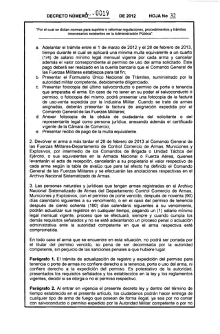 DECRETO       NÚMERb~·1o. 0019                DE 2012           HOJA No       32

   ·Por el cual se dictan nonnas para suprimir o refonnar regulaciones. procedimientos y trámites
                        innecesarios existentes en la Administración Pública".



   a. 	 Adelantar el trámite entre el 1 de marzo de 2012 y el 28 de febrero de 2013,
        tiempo durante el cual se aplicará una mínima multa equivalente a un cuarto
        (1/4) de salario mínimo legal mensual vigente por cada arma y cancelar
        además el valor correspondiente al permiso de uso del arma solicitado. Este
        pago deberá ser realizado en la cuenta bancaria que el Comando General de
        las Fuerzas Militares establezca para tal fin;
   b. 	 Presentar el Formulario Único Nacional de Trámites, suministrado por la
        autoridad militar competente, debidamente diligenciado;
   c. 	 Presentar fotocopia del último salvoconducto o permiso de porte o tenencia
        que amparaba el arma. En caso de no tener en su poder el salvoconducto o
        permiso, o fotocopia del mismo, podrá presentar una fotocopia de la factura
        de uso-venta expedida por la Industria Militar. Cuando se trate de armas
        asignadas, deberán presentar la factura de asignación expedida por el
        Comando General de las Fuerzas Militares;
   d. 	 Anexar fotocopia de la cédula de ciudadanía del solicitante o del
        representante legal como persona jurídica, anexando además el certificado
        vigente de la Cámara de Comercio;
   e. 	 Presentar recibo de pago de la multa equivalente.

2. Devolver el arma a más tardar el 28 de febrero de 2013 al Comando General de
las Fuerzas Militares-Departamento de Control Comercio de Armas, Municiones y
Explosivos, por intermedio de los Comandos de Brigada o Unidad Táctica del
Ejército, o sus equivalentes en la Armada Nacional o Fuerza Aérea, quienes
levantarán el acta de recepción, cancelarán a su propietario el valor respectivo de
cada arma según la tabla de avalúo que para tal efecto ha definido el Comando
General de las Fuerzas Militares y se efectuarán las anotaciones respectivas en el
Archivo Nacional Sistematizado de Armas.

3. Las personas naturales y jurídicas que tengan armas registradas en el Archivo
Nacional Sistematizado de Armas del Departamento Control Comercio de Armas,
Municiones y Explosivos, con el permiso de porte vencido, después de noventa (90)
días calendario siguientes a su vencimiento, o en el caso del permiso de tenencia
después de ciento ochenta (180) días calendario siguientes a su vencimiento,
podrán actualizar sus registros en cualquier tiempo, pagando un (1) salario mínimo
legal mensual vigente, proceso que se efectuará, siempre y cuando cumpla los
demás requisitos señalados y no se esté adelantando un proceso penal o actuación
administrativa ante la autoridad competente en que el arma respectiva esté
comprometida.

En todo caso el arma que se encuentre en esta situación, no podrá ser portada por
el titular del permiso vencido, so pena de ser decomisada por la autoridad
competente, sin perjuicio de las sanciones penales a que hubiere lugar.

Parágrafo 1. El trámite de actualización de registro y expedición del permiso para
tenencia o porte de armas no confiere derecho a la tenencia, porte o uso del arma, ni
confiere derecho a la expedición del permiso. Es potestativo de la autoridad,
presentados los requisitos señalados y los establecidos en la ley y los reglamentos
vigentes, decidir si se otorga o no el permiso respectivo.

Parágrafo 2. Al entrar en vigencia el presente decreto ley y dentro del término de
tiempo establecido en el presente artículo, los ciudadanos podrán hacer entrega de
cualquier tipo de arma de fuego que posean de forma ilegal, ya sea por no contar
con salvoconducto o permiso expedido por la Autoridad Militar competente o por no
 