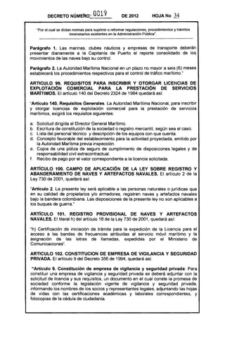 DECRETO NÚMEko'"            0019,             DE 2012           HOJA No       34

       "Por el cual se dictan nonnas para suprimir o refonnar regulaciones, procedimientos y trámites
                                                                               fl
                            innecesarios existentes en la Administración pública    •




Parágrafo 1. Las marinas, clubes náuticos y empresas de transporte deberán
presentar diariamente a la Capitanía de Puerto el reporte consolidado de los
movimientos de las naves bajo su control.

Parágrafo 2. La Autoridad Marítima Nacional en un plazo no mayor a seis (6) meses
establecerá los procedimientos respectivos para el control de tráfico marítimo."

ARTICULO 99. REQUISITOS PARA INSCRIBIR Y OTORGAR LICENCIAS DE
EXPLOTACiÓN COMERCIAL PARA LA PRESTACiÓN DE SERVICIOS
MARíTIMOS. El artículo 140 del Decreto 2324 de 1984 quedará así:

"Artículo 140. Requisitos Generales. La Autoridad Marítima Nacional, para inscribir
y otorgar licencias de explotación comercial para la prestación de servicios
marítimos, exigirá los requisitos siguientes:

a. 	 Solicitud dirigida al Director General Marítimo.
b. 	 Escritura de constitución de la sociedad o registro mercantil, según sea el caso.
c. 	 Lista del personal técnico y descripción de los equipos con que cuenta.
d. 	 Concepto favorable del establecimiento para la actividad proyectada, emitido por
     la Autoridad Marítima previa inspección.
e. 	 Copia de una póliza de seguro de cumplimiento de disposiciones legales y de
     responsabilidad civil extracontractual.
f. 	 Recibo de pago por el valor correspondiente a la licencia solicitada.

ARTíCULO 100. CAMPO DE APLICACiÓN DE LA LEY SOBRE REGISTRO Y
ABANDERAMIENTO DE NAVES Y ARTEFACTOS NAVALES. El artículo 2 de la
Ley 730 de 2001, quedará así:

"Artículo 2. La presente ley será aplicable a las personas naturales o jurídicas que
en su calidad de propietarios y/o armadores, registren naves y artefactos navales
bajo la bandera colombiana. Las disposiciones de la presente ley no son aplicables a
los buques de guerra."

ARTíCULO 101. REGISTRO PROVISIONAL DE NAVES Y ARTEFACTOS
NAVALES. El literal h) del artículo 18 de la Ley 730 de 2001, quedará así:

"h) Certificación de iniciación de trámite para la expedición de la Licencia para el
acceso a las bandas de frecuencias atribuidas al servicio móvil marítimo y la
asignación de las letras de llamadas, expedidas por el Ministerio de
Comunicaciones" .

ARTICULO 102. CONSTITUCION DE EMPRESA DE VIGILANCIA Y SEGURIDAD
PRIVADA. El artículo 9 del Decreto 356 de 1994, quedará así:

 "Artículo 9. Constitución de empresa de vigilancia y seguridad privada: Para
constituir una empresa de vigilancia y seguridad privada se deberá adjuntar con la
solicitud de licencia y sus requisitos, un documento en el cual conste la promesa de
sociedad conforme la legislación vigente de vigilancia y seguridad privada,
informando los nombres de los socios y representantes legales, adjuntando las hojas
de vidas con las certificaciones académicas y laborales correspondientes, y
fotocopias de la cédula de ciudadanía.
 