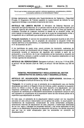 DECRETO NÚM~RO              0019              DE 2012           HOJA No       36

   "Por el cual se dictan normas para suprimir o reformar regulaciones, procedimientos y trámites
                        innecesarios existentes en la Administración Pública".



blindaje debidamente registrada ante Superintendencia de Vigilancia y Seguridad
Privada. El Organismo de Tránsito expedirá la nueva licencia de tránsito la cual
registrará el blindaje o se anotará el desmonte del mismo.

ARTíCULO 105. LIBRETA MILITAR. El Ministerio de Defensa Nacional por
intermedio del Ejercito Nacional, en un período máximo de dos (2) años a partir de la
fecha de vigencia del presente decreto, iniciará un servicio en línea que facilite al
ciudadano consultar en cualquier momento el estado de su situación militar, así
como realizar la inscripción, cancelar el valor de la cuota de compensación militar y
la expedición de un certificado que acredite que ya definió su situación militar.

Parágrafo transitorio. El servicio de reclutamiento programará durante el año 2012
convocatorias especiales, con el propósito de solucionar la situación militar de
manera definitiva a los bachilleres y no bachilleres mayores de edad inscritos hasta
el 31 de diciembre de 2011.

A los bachilleres de grado once, previo proceso de inscripción, exámenes de
selección y sorteo, en coordinación con el Colegio, se les convocará a concentración
únicamente durante el transcurso del siguiente año contado a partir de su
graduación y, a su término, de no ser incorporados se les resolverá su situación de
manera definitiva, siempre y cuando cumplan con los requisitos establecidos en las
normas vigentes de reclutamiento.

ARTICULO 106. DEROGATORIAS. Derogase el artículo 1 de la Ley 1119 de 2006,
el artículo 140 del Decreto 2324 de 1984 y el artículo 109 del Decreto Ley 356 de
1994.

                                        CAPíTULO VII 


        TRÁMITES, PROCEDIMIENTOS Y REGULACIONES DEL SECTOR 

         ADMINISTRATIVO DE AGRICUL"rllRA y DESARROLLO RURAL 


ARTICULO 107. ADJUDICACiÓN TIERRAS A DESPLAZADOS. Adiciónese el
siguiente parágrafo al artículo 69 de la Ley 160 de 1994:

"Parágrafo: En el evento en que el solicitante de la adjudicación sea una familia
desplazada que esté en el Registro Único de Victimas, podrá acreditar la ocupación
previa no inferior a cinco (5) años para tener derecho a la adjudicación, con la
respectiva certificación del registro de declaración de abandono del predio. La
ocupación se verificará por el INCODER reconociendo la explotación actual sin que
sea necesario el cumplimiento de la explotación sobre las dos terceras partes de la
superficie cuya adjudicación se solicita.

En todo caso, el solicitante de la adjudicación deberá cumplir con los requisitos
previstos en este artículo relacionados con la aptitud del predio, no acumulación o
transferencia de ocupaciones, conservación de zonas ambientales protegidas,
extensiones máximas de adjudicación de islas, playones y madreviejas desecadas
de los ríos, lagos y ciénagas de propiedad nacional, y las zonas especiales en las
cuales no se adelantarán programas de adquisición de tierras y los demás requisitos
que por Ley no están exceptuados para los solicitantes en condición de
desplazamiento" .
 
