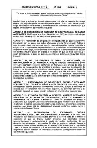 DECRETO NÚMERO              0019              DE 2012           HOJA No 4


   UPor el cual se dictan normas para suprimir o reformar regulaciones, procedimientos y trámites
                        innecesarios existentes en la Administración Pública",


pueda indicar la entidad en la cual reposan para que ella los requiera de manera
directa, sin perjuicio que la persona los pueda aportar. Por lo tanto, no se podrán
exigir para efectos de trámites y procedimientos el suministro de información que
repose en los archivos de otra entidad pública

ARTICULO 10. PROHIBICiÓN DE EXIGENCIA DE COMPROBACION DE PAGOS
ANTERIORES: Modifíquese el artículo 34 del Decreto 2150 de 1995, modificado por
el artículo 12 de la Ley 962 de 2005, el cual quedará así:

"Artículo 34: Prohibición de exigencia de comprobación de pagos anteriores.
En relación con los pagos que deben efectuarse ante la Administración Pública o
ante los particulares que cumplen una función administrativa, queda prohibida la
exigencia de comprobantes de pago hechos con anterioridad, como condición para
aceptar un nuevo pago, salvo que este último implique la compensación de deudas
con saldos a favor o pagos en exceso, o los casos en que se deba acreditar, por
quien corresponda, el pago de períodos en mora al Sistema de Seguridad Social
Integral".

ARTICULO 11. DE LOS ERRORES DE CITAS, DE ORTOGRAFíA, DE
MECANOGRAFíA O DE ARITMÉTICA. Ninguna autoridad administrativa podrá
devolver o rechazar solicitudes contenidas en formularios por errores de citas, de
ortografía, de mecanografía, de aritmética o similares, salvo que la utilización del
idioma o de los resultados aritméticos resulte relevante para definir el fondo del
asunto de que se trate y exista duda sobre el querer del solicitante. Cualquier
funcionario podrá corregir el error sin detener la actuación administrativa,
procediendo en todo caso a comunicar por el medio más idóneo al interesado sobre
la respectiva corrección.

ARTíCULO 12. PRESENTACiÓN DE SOLICITUDES, QUEJAS O RECLAMOS
POR PARTE DE LOS NIÑOS, NIÑAS Y ADOLESCENTES. Los niños, niñas y
adolescentes podrán presentar directamente solicitudes, quejas o reclamos en
asuntos que se relacionen con su interés superior, su bienestar personal y su
protección especial, las cuales tendrán prelación en el turno sobre cualquier otra.

ARTICULO 13. ATENCiÓN ESPECIAL A INFANTES, MUJERES GESTANTES,
PERSONAS EN SITUACiÓN DE DISCAPACIDAD, ADULTOS MAYORES Y
VETERANOS DE LA FUERZA PÚBLICA. Todas las entidades del Estado o
particulares que cumplan funciones administrativas, para efectos de sus actividades
de atención al público, establecerán mecanismos de atención preferencial a infantes,
personas con algún tipo de discapacidad, mujeres gestantes, adulto mayor y
veterano de la Fuerza Pública.

ARTICULO        14.      PRESENTACiÓN          DE      SOLICITUDES,        QUEJAS,
RECOMENDACIONES O RECLAMOS FUERA DE LA SEDE DE LA ENTIDAD. Los
interesados que residan en una ciudad diferente a la de la sede de la entidad u
organismo al que se dirigen, pueden presentar sus solicitudes, quejas,
recomendaciones o reclamaciones a través de medios electrónicos, de sus
dependencias regionales o seccionales, Si ellas no existieren, deberán hacerlo a
través de aquellas en quienes deleguen en aplicación del artículo 9 de la Ley 489 de
1998, o a través de convenios que se suscriban para el efecto, En todo caso, los
respectivos escritos deberán ser remitidos a la autoridad correspondiente dentro de
las 24 horas siguientes.
 