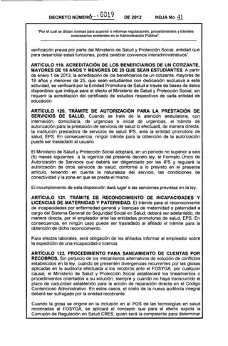 DECRETO NÚMERo.-", i..         O 19
                                         O             DE 2012           HOJA No       41

   "Por el cual se dictan normas para suprimir o reformar regulaciones, procedimientos y trámites
                        innecesarios existentes en la Administración Pública".



verificación previa por parte del Ministerio de Salud y Protección Social, entidad que
para desarrollar estas funciones, podrá celebrar convenios interadministrativos".

ARTICULO 119. ACREDITACiÓN DE lOS BENEFICIARIOS DE UN COTIZAN TE,
MAYORES DE 18 AÑOS Y MENORES DE 25 QUE SEAN ESTUDIANTES: A partir
de enero 1 de 2013, la acreditación de los beneficiarios de un cotizante, mayores de
18 años y menores de 25, que sean estudiantes con dedicación exclusiva a esta
actividad, se verificará por la Entidad Promotora de Salud a través de bases de datos
disponibles que indique para el efecto el Ministerio de Salud y Protección Social, sin
requerir la acreditación del certificado de estudios respectivos de cada entidad de
educación.

ARTíCULO 120. TRÁMITE DE AUTORIZACiÓN PARA lA PRESTACiÓN DE
SERVICIOS DE SALUD. Cuando se trate de la atención ambulatoria, con
internación, domiciliaria, de urgencias e inicial de urgencias, el trámite de
autorización para la prestación de servicios de salud lo efectuará, de manera directa,
la institución prestadora de servicios de salud IPS, ante la entidad promotora de
salud, EPS. En consecuencia, ningún trámite para la obtención de la autorización
puede ser trasladado al usuario.

El Ministerio de Salud y Protección Social adoptará, en un período no superior a seis
(6) meses siguientes a la vigencia del presente decreto ley, el Formato Único de
Autorización de Servicios que deberá ser diligenciado por las IPS y regulará la
autorización de otros servicios de salud, conforme a lo previsto en el presente
artículo, teniendo en cuenta la naturaleza del servicio, las condiciones de
conectividad y la zona en que se presta el mismo.

El incumplimiento de esta disposición dará lugar a las sanciones previstas en la ley.

ARTíCULO 121. TRÁMITE DE RECONOCIMIENTO DE INCAPACIDADES Y
LICENCIAS DE MATERNIDAD Y PATERNIDAD. El trámite para el reconocimiento
de incapacidades por enfermedad general y licencias de maternidad o paternidad a
cargo del Sistema General de Seguridad Social en Salud, deberá ser adelantado, de
manera directa, por el empleador ante las entidades promotoras de salud, EPS. En
consecuencia, en ningún caso puede ser trasladado al afiliado el trámite para la
obtención de dicho reconocimiento.

Para efectos laborales, será obligación de los afiliados informar al empleador sobre
la expedición de una incapacidad o licencia.

ARTíCULO 122. PROCEDIMIENTO PARA SANEAMIENTO DE CUENTAS POR
RECOBROS. Sin perjuicio de los mecanismos alternativos de solución de conflictos
establecidos en la ley, cuando se presenten divergencias recurrentes por las glosas
aplicadas en la auditoría efectuada a los recobros ante el FOSYGA, por cualquier
causal, el Ministerio de Salud y Protección Social establecerá los lineamientos o
procedimientos orientados a su solución, siempre y cuando no haya transcurrido el
plazo de caducidad establecido para la acción de reparación directa en el Código
Contencioso Administrativo. En estos casos, el costo de la nueva auditoría integral
deberá ser sufragado por la entidad recobrante.

Cuando la glosa se origine en la inclusión en el POS de las tecnologías en salud
recobradas al FOSYGA, se aplicará el concepto que para el efecto expida la
Comisión de Regulación en Salud CRES, quien será la competente para determinar
 