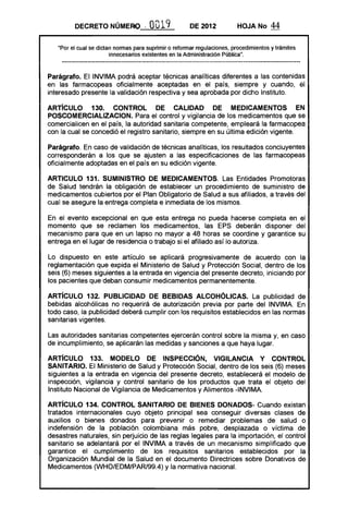 DECRETO NÚMERO '              O019            DE 2012            HOJA No      44

   "Por el cual se dictan nonnas para suprimir o refonnar regulaciones, procedimientos y trámites
                        innecesarios existentes en la Administración Pública".



Parágrafo. El INVIMA podrá aceptar técnicas analíticas diferentes a las contenidas
en las farmacopeas oficialmente aceptadas en el país, siempre y cuando, el
interesado presente la validación respectiva y sea aprobada por dicho Instituto.

ARTíCULO 130. CONTROL DE CALIDAD DE MEDICAMENTOS EN
POSCOMERCIALlZACION. Para el control y vigilancia de los medicamentos que se
comercialicen en el país, la autoridad sanitaria competente, empleará la farmacopea
con la cual se concedió el registro sanitario, siempre en su última edición vigente.

Parágrafo. En caso de validación de técnicas analíticas, los resultados concluyentes
corresponderán a los que se ajusten a las especificaciones de las farmacopeas
oficialmente adoptadas en el país en su edición vigente.

ARTICULO 131. SUMINISTRO DE MEDICAMENTOS. Las Entidades Promotoras
de Salud tendrán la obligación de establecer un procedimiento de suministro de
medicamentos cubiertos por el Plan Obligatorio de Salud a sus afiliados, a través del
cual se asegure la entrega completa e inmediata de los mismos.

En el evento excepcional en que esta entrega no pueda hacerse completa en el
momento que se reclamen los medicamentos, las EPS deberán disponer del
mecanismo para que en un lapso no mayor a 48 horas se coordine y garantice su
entrega en el lugar de residencia o trabajo si el afiliado así lo autoriza.

Lo dispuesto en este artículo se aplicará progresivamente de acuerdo con la
reglamentación que expida el Ministerio de Salud y Protección Social, dentro de los
seis (6) meses siguientes a la entrada en vigencia del presente decreto, iniciando por
los pacientes que deban consumir medicamentos permanentemente.

ARTíCULO 132. PUBLICIDAD DE BEBIDAS ALCOHÓLICAS. La publicidad de
bebidas alcohólicas no requerirá de autorización previa por parte del INVIMA. En
todo caso, la publicidad deberá cumplir con los requisitos establecidos en las normas
sanitarias vigentes.

Las autoridades sanitarias competentes ejercerán control sobre la misma y, en caso
de incumplimiento, se aplicarán las medidas y sanciones a que haya lugar.

ARTíCULO 133. MODELO DE INSPECCiÓN, VIGilANCIA Y CONTROL
SANITARIO. El Ministerio de Salud y Protección Social, dentro de los seis (6) meses
siguientes a la entrada en vigencia del presente decreto, establecerá el modelo de
inspección, vigilancia y control sanitario de los productos que trata el objeto del
Instituto Nacional de Vigilancia de Medicamentos y Alimentos -INVIMA.

ARTíCULO 134. CONTROL SANITARIO DE BIENES DONADOS- Cuando existan
tratados internacionales cuyo objeto principal sea conseguir diversas clases de
auxilios o bienes donados para prevenir o remediar problemas de salud o
indefensión de la población colombiana más pobre, desplazada o víctima de
desastres naturales, sin perjuicio de las reglas legales para la importación, el control
sanitario se adelantará por el INVIMA a través de un mecanismo simplificado que
garantice el cumplimiento de los requisitos sanitarios establecidos por la
Organización Mundial de la Salud en el documento Directrices sobre Donativos de
Medicamentos (WHO/EDM/PAR/99.4) y la normativa nacional.
 