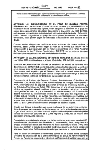DECRETO NÚMERO              0019              DE 2012           HOJA No       47

   "Por el cual se dictan nonnas para suprimir o refonnar regulaciones, procedimientos y trámites
                        innecesarios existentes en la Administración Pública".




ARTICULO 141. CONCURRENCIA EN EL PAGO DE CUOTAS PARTES
PENSIONALES. Las entidades públicas del orden nacional que, de acuerdo con lo
establecido en la normatividad vigente, estén obligadas a concurrir en el pago de
cuotas partes pensionales, calculadas éstas como lo dispone la Ley 1066 de 2006,
podrán pagar por anticipado la totalidad del valor actuarial de la deuda. Así mismo,
cuando existan obligaciones por pago de cuotas partes pensionales de entidades
territoriales, éstas podrán pagar por anticipado la totalidad del valor actuarial de la
deuda.

Cuando existan obligaciones recíprocas entre entidades del orden nacional y
territorial, estas últimas podrán pagar el valor de la deuda que resulte de la
compensación a que haya lugar, con los recursos disponibles en el Fondo Nacional
de Pensiones de las Entidades Territoriales - FONPET, en los mismos términos
definidos para compensaciones entre entidades territoriales.

ARTICULO 142. CALIFICACiÓN DEL ESTADO DE INVALIDEZ. El artículo 41 de la
Ley 100 de 1993, modificado por el artículo 52 de la Ley 962 de 2005, quedará así:

"Artículo 41.Calificación del Estado de Invalidez. El estado de invalidez será
determinado de conformidad con lo dispuesto en los artículos siguientes y con base
en el manual único para la calificación de invalidez vigente a la fecha de calificación.
Este manual será expedido por el Gobierno Nacional y deberá contemplar los
criterios técnicos de evaluación para calificar la imposibilidad que tenga el afectado
para desempeñar su trabajo por pérdida de su capacidad laboral.

Corresponde al Instituto de Seguros Sociales, Administradora Colombiana de
Pensiones -COLPENSIONES-, a las Administradoras de Riesgos Profesionales ­
ARP-, a las Compañías de Seguros que asuman el riesgo de invalidez y muerte, y a
las Entidades Promotoras de Salud EPS, determinar en una primera oportunidad la
pérdida de capacidad laboral y calificar el grado de invalidez y el origen de estas
contingencias. En caso de que el interesado no esté de acuerdo con la calificación
deberá manifestar su inconformidad dentro de los diez (10) días siguientes y la
entidad deberá remitirlo a las Juntas Regionales de Calificación de Invalidez del
orden regional dentro de los cinco (5) días siguientes, cuya decisión será apelable
ante la Junta Nacional de Calificación de Invalidez, la cual decidirá en un término de
cinco (5) días. Contra dichas decisiones proceden las acciones legales.

El acto que declara la invalidez que expida cualquiera de las anteriores entidades,
deberá contener expresamente los fundamentos de hecho y de derecho que dieron
origen a esta decisión, así como la forma y oportunidad en que el interesado puede
solicitar la calificación por parte de la Junta Regional y la facultad de recurrir esta
calificación ante la Junta Nacional.

Cuando la incapacidad declarada por una de las entidades antes mencionadas (ISS,
Administradora Colombiana de Pensiones - Colpensiones-, ARP, aseguradora o
entidad promotora de salud) sea inferior en no menos del diez por ciento (10%) a los
límites que califican el estado de invalidez, tendrá que acudirse en forma obligatoria
a la Junta Regional de Calificación de Invalidez por cuenta de la respectiva entidad.

Para los casos de accidente o enfermedad común en los cuales exista concepto
favorable de rehabilitación de la Entidad Promotora de Salud, la Administradora de
Fondos de Pensiones postergará el trámite de calificación de Invalidez hasta por un
 