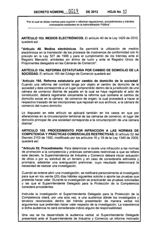 DECRETO NÚMERO. '"            O 19
                                        O              DE 2012           HOJA No       52

   "Por el cual se dictan normas para suprimir o reformar regulaciones, procedimientos y trámites
                        innecesarios existentes en la Administración Pública".



ARTíCULO 153. MEDIOS ElECTRONICOS. El artículo 40 de la Ley 1429 de 2010,
quedará así:

"Artículo 40. Medios electrónicos. Se permitirá la utilización de medios
electrónicos en la tramitación de los procesos de insolvencia de conformidad con lo
previsto en la Ley 527 de 1999 y para el cumplimiento de los trámites ante el
Registro Mercantil, entidades sin ánimo de lucro y ante el Registro Único de
Proponentes delegados en las Cámaras de Comercio".

ARTíCULO 154. REFORMA ESTATUTARIA POR CAMBIO DE DOMICILIO DE lA
SOCIEDAD. El artículo 165 del Código de Comercio quedará así:

"Artículo 165. Reforma estatutaria por cambio de domicilio de la sociedad.
Cuando una reforma del contrato tenga por objeto el cambio de domicilio de la
sociedad y éste corresponda a un lugar comprendido dentro de la jurisdicción de una
cámara de comercio distinta de aquella en la cual se haya registrado el acto de
constitución, deberá registrarse únicamente la reforma que contiene el cambio de
domicilio social en la cámara de comercio de origen, la cual procederá a hacer el
respectivo traslado de las inscripciones que reposan en sus archivos, a la cámara de
comercio del nuevo domicilio.

Lo dispuesto en este artículo se aplicará también en los casos en que por
alteraciones en la circunscripción territorial de las cámaras de comercio, el lugar del
domicilio principal de una sociedad corresponda a la circunscripción de una cámara
distinta".

ARTICULO 155. PROCEDIMIENTO POR INFRACCION A lAS NORMAS DE
COMPETENCIA Y PRÁCTICAS COMERCIALES RESTRICTIVAS. El artículo 52 del
Decreto 2153 de 1992, modificado por los artículos 16 y 19 de la Ley 1340 de 2009,
quedará así:

"Articulo 52. Procedimiento.- Para determinar si existe una infracción a las normas
de promoción a la competencia y prácticas comerciales restrictivas a que se refiere
este decreto, la Superintendencia de Industria y Comercio deberá iniciar actuación
de oficio o por su solicitud de un tercero y en caso de considerarla admisible y
prioritaria, adelantar una averiguación preliminar, cuyo resultado determinará la
necesidad de realizar una investigación.

Cuando se ordene abrir una investigación, se notificará personalmente al investigado
para que en los veinte (20) días hábiles siguientes solicite o aporte las pruebas que
pretenda hacer valer. Durante la investigación se practicarán las pruebas solicitadas
y las que el Superintendente Delegado para la Protección de la Competencia
considere procedentes.

Instruida la investigación el Superintendente Delegado para la Protección de la
Competencia citará, por una sola vez, a una audiencia dónde los investigados y
terceros reconocidos dentro del trámite presentarán de manera verbal los
argumentos que pretendan hacer valer respecto de la investigación. La inasistencia
a dicha audiencia no será considerada indicio alguno de responsabilidad.

Una vez se ha desarrollado la audiencia verbal, el Superintendente Delegado
presentará ante el Superintendente de Industria y Comercio un informe motivado
 