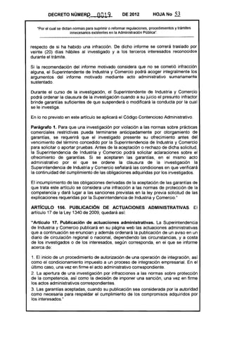 DECRETO NÚMER~..                                     0019                       DE 2012                          HOJA No                53

   "Por el cual se dictan normas para suprimir o reformar regulaciones. procedimientos y trámites
                                          innecesarios existentes en la Administración Pública",
    -_..._......._........__ ..._----------------_ ...---------------------------_........._---_ .... _------_                                                         --­
                                                                                                      ..... _-_ ... __ ..................-----------------_... _---_ ...

respecto de si ha habido una infracción. De dicho informe se correrá traslado por
veinte (20) días hábiles al investigado y a los terceros interesados reconocidos
durante el trámite.

Si la recomendación del informe motivado considera que no se cometió infracción
alguna, el Superintendente de Industria y Comercio podrá acoger integralmente los
argumentos del informe motivado mediante acto administrativo sumariamente
sustentado.

Durante el curso de la investigación, el Superintendente de Industria y Comercio
podrá ordenar la clausura de la investigación cuando a su juicio el presunto infractor
brinde garantías suficientes de que suspenderá o modificará la conducta por la cual
se le investiga.

En lo no previsto en este artículo se aplicará el Código Contencioso Administrativo.

Parágrafo 1. Para que una investigación por violación a las normas sobre prácticas
comerciales restrictivas pueda terminarse anticipadamente por otorgamiento de
garantías, se requerirá que el investigado presente su ofrecimiento antes del
vencimiento del término concedido por la Superintendencia de Industria y Comercio
para solicitar o aportar pruebas. Antes de la aceptación o rechazo de dicha solicitud,
la Superintendencia de Industria y Comercio podrá solicitar aclaraciones sobre el
ofrecimiento de garantías. Si se aceptaren las garantías, en el mismo acto
administrativo por el que se ordene la clausura de la investigación la
Superintendencia de Industria y Comercio señalará las condiciones en que verificará
la continuidad del cumplimiento de las obligaciones adquiridas por los investigados.

El incumplimiento de las obligaciones derivadas de la aceptación de las garantías de
que trata este artículo se considera una infracción a las normas de protección de la
competencia y dará lugar a las sanciones previstas en la ley previa solicitud de las
explicaciones requeridas por la Superintendencia de Industria y Comercio."

ARTíCULO 156. PUBLICACiÓN DE ACTUACIONES ADMINISTRATIVAS. El
artículo 17 de la Ley 1340 de 2009, quedará así:

"Articulo 17. Publicación de actuaciones administrativas. La Superintendencia
de Industria y Comercio publicará en su página web las actuaciones administrativas
que a continuación se enuncian y además ordenará la publicación de un aviso en un
diario de circulación regional o nacional, dependiendo las circunstancias, y a costa
de los investigados o de los interesados, según corresponda. en el que se informe
acerca de:

1. El inicio de un procedimiento de autorización de una operación de integración, así
como el condicionamiento impuesto a un proceso de integración empresarial. En el
último caso, una vez en firme el acto administrativo correspondiente.
2. La apertura de una investigación por infracciones a las normas sobre protección
de la competencia, así como la decisión de imponer una sanción, una vez en firme
los actos administrativos correspondientes.
3. Las garantías aceptadas, cuando su publicación sea considerada por la autoridad
como necesaria para respaldar el cumplimiento de los compromisos adquiridos por
los interesados."
 