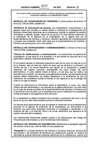 DECRETO NÚME!O              0019             DE 2012            HOJANo       54

   "Por el cual se dictan normas para suprimir o reformar regulaciones, procedimientos y trámites
                        innecesarios existentes en la Administración Pública".



ARTíCULO 157. INTERVENCiÓN DE TERCEROS. El inciso primero del artículo 19
de la Ley 1340 de 2009, quedará así:

"ARTíCULO 19. Intervención de terceros. Los competidores, consumidores o, en
general, aquel que acredite un interés directo e individual en investigaciones por
prácticas comerciales restrictivas de la competencia, tendrán el carácter de terceros
interesados y además, podrán, dentro de los quince (15) días hábiles posteriores a
la publicación de la apertura de la investigación en la página web de la
Superintendencia de Industria y Comercio, intervenir aportando las consideraciones
y pruebas que pretendan hacer valer para que la Superintendencia de Industria y
Comercio se pronuncie en uno u otro sentido."

ARTíCULO 158. NOTIFICACIONES Y COMUNICACIONES. El artículo 23 de la Ley
1340 de 2009, quedará así:

"Artículo 23. Notificaciones y comunicaciones. Las resoluciones de apertura de
investigación, la que pone fin a la actuación y la que decide los recursos de la vía
gubernativa, deberán notificarse personalmente.

Si no pudiere hacerse la notificación personal al cabo de los cinco (5) días del envío
de la citación, esta se hará por medio de aviso que se remitirá a la dirección, al
número de fax o al correo electrónico que figuren en el expediente o puedan
obtenerse del registro mercantil, acompañado de copia íntegra del acto
administrativo. El aviso deberá indicar la fecha y la del acto que se notifica, la
autoridad que lo expidió, los recursos que legalmente proceden, las autoridades ante
quienes deben interponerse, los plazos respectivos y la advertencia de que la
notificación se considerará surtida al finalizar el día siguiente al de la entrega del
aviso en el lugar de destino.

Cuando se desconozca la información sobre el destinatario, el aviso, con copia
íntegra del acto administrativo, se publicará en la página electrónica y en todo caso
en un lugar de acceso al público de la Superintendencia de Industria y Comercio por
el término de cinco (5) días, con la advertencia de que la notificación se considerará
surtida al finalizar el día siguiente al retiro del aviso.

En el expediente se dejará constancia de la remisión o publicación del aviso y de la
fecha en que por este medio quedará surtida la notificación personal.

Los demás actos administrativos que se expidan en desarrollo de los procedimientos
previstos en el régimen de protección de la competencia, se comunicarán a la
dirección que para estos propósitos suministre el investigado o apoderado y, en
ausencia de ella, a la dirección física o de correo electrónico que aparezca en el
registro mercantil del investigado.

Las notificaciones electrónicas estarán sujetas a las disposiciones del Código de
Procedimiento Administrativo y de lo Contencioso Administrativo."

ARTíCULO 159. RESERVA DE DOCUMENTOS. Modifíquese el parágrafo segundo
del artículo 15 de la Ley 1340 de 2009, el cual quedará así:

"Parágrafo 2. La Superintendencia de Industria y Comercio podrá por solicitud del
denunciante o del solicitante de beneficios por colaboración guardar en reserva la
identidad de quienes denuncien prácticas restrictivas de la competencia, cuando en
 