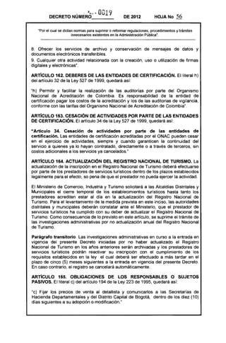 .:,.. ~ . 0019
         DECRETO NÚMERO_ __                            DE 2012           HOJA No       56

   "Por el cual se dictan normas para suprimir o reformar regulaciones, procedimientos y trámites
                        innecesarios existentes en la Administración Pública".



8. Ofrecer los servicios de archivo y conservación de mensajes de datos y
documentos electrónicos transferibles.
9. Cualquier otra actividad relacionada con la creación, uso o utilización de firmas
djgitales y electrónicas".

ARTíCULO 162. DEBERES DE lAS ENTIDADES DE CERTIFICACiÓN. El literal h)
del artículo 32 de la Ley 527 de 1999, quedará así:

"h) Permitir y facilitar la realización de las auditorías por parte del Organismo
Nacional de Acreditación de Colombia. Es responsabilidad de la entidad de
certificación pagar los costos de la acreditación y los de las auditorias de vigilancia,
conforme con las tarifas del Organismo Nacional de Acreditación de Colombia".

ARTíCULO 163. CESACiÓN DE ACTIVIDADES POR PARTE DE LAS ENTIDADES
DE CERTIFICACiÓN. El artículo 34 de la Ley 527 de 1999, quedará así:

"Artículo 34. Cesación de actividades por parte de las entidades de
certificación. Las entidades de certificación acreditadas por el ONAC pueden cesar
en el ejercicio de actividades, siempre y cuando garanticen la continuidad del
servicio a quienes ya lo hayan contratado, directamente o a través de terceros, sin
costos adicionales a los servicios ya cancelados."

ARTICULO 164. ACTUALIZACiÓN DEL REGISTRO NACIONAL DE TURISMO. La
actualización de la inscripción en el Registro Nacional de Turismo deberá efectuarse
por parte de los prestadores de servicios turísticos dentro de los plazos establecidos
legalmente para el efecto, so pena de que el prestador no pueda ejercer la actividad.

El Ministerio de Comercio, Industria y Turismo solicitará a las Alcaldías Distritales y
Municipales el cierre temporal de los establecimientos turísticos hasta tanto los
prestadores acrediten estar al día en la actualización del Registro Nacional de
Turismo. Para el levantamiento de la medida prevista en este inciso, las autoridades
distritales y municipales deberán constatar ante el Ministerio, que el prestador de
servicios turísticos ha cumplido con su deber de actualizar el Registro Nacional de
Turismo. Como consecuencia de lo previsto en este artículo, se suprime el trámite de
las investigaciones administrativas por no actualización anual del Registro Nacional
de Turismo.

Parágrafo transitorio. Las investigaciones administrativas en curso a la entrada en
vigencia del presente Decreto iniciadas por no haber actualizado el Registro
Nacional de Turismo en los años anteriores serán archivadas y los prestadores de
servicios turísticos podrán reactivar su inscripción con el cumplimiento de los
requisitos establecidos en la ley el cual deberá ser efectuado a más tardar en el
plazo de cinco (5) meses siguientes a la entrada en vigencia del presente Decreto.
En caso contrario, el registro se cancelará automáticamente.

ARTíCULO 165. OBLIGACIONES DE lOS RESPONSABLES O SUJETOS
PASIVOS. El literal c) del artículo 194 de la Ley 223 de 1995, quedará así:

"c) Fijar los precios de venta al detallista y comunicarlos a las Secretarías de
Hacienda Departamentales y del Distrito Capital de Bogotá, dentro de los diez (10)
días siguientes a su adopción o modificación."
 