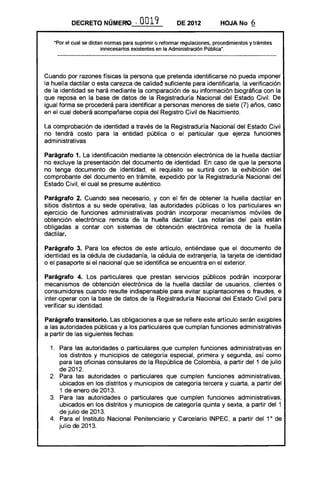 DECRETO NÚMERO              ,0019             DE 2012           HOJA No       6

   Upar el cual se dictan normas para suprimir o reformar regulaciones. procedimientos y trámites
                        innecesarios existentes en la Administración Pública n •




Cuando por razones físicas la persona que pretenda identificarse no pueda imponer
la huella dactilar o esta carezca de calidad suficiente para identificarla, la verificación
de la identidad se hará mediante la comparación de su información biográfica con la
que reposa en la base de datos de la Registraduría Nacional del Estado Civil. De
igual forma se procederá para identificar a personas menores de siete (7) años, caso
en el cual deberá acompañarse copia del Registro Civil de Nacimiento.

La comprobación de identidad a través de la Registraduría Nacional del Estado Civil
no tendrá costo para la entidad pública o el particular que ejerza funciones
administrativas

Parágrafo 1. La identificación mediante la obtención electrónica de la huella dactilar
no excluye la presentación del documento de identidad. En caso de que la persona
no tenga documento de identidad, el requisito se surtirá con la exhibición del
comprobante del documento en trámite, expedido por la Registraduría Nacional del
Estado Civil, el cual se presume auténtico.

Parágrafo 2. Cuando sea necesario, y con el fin de obtener la huella dactilar en
sitios distintos a su sede operativa, las autoridades públicas o los particulares en
ejercicio de funciones administrativas podrán incorporar mecanismos móviles de
obtención electrónica remota de la huella dactilar. Las notarías del país están
obligadas a contar con sistemas de obtención electrónica remota de la huella
dactilar.

Parágrafo 3. Para los efectos de este artículo, entiéndase que el documento de
identidad es la cédula de ciudadanía, la cédula de extranjería, la tarjeta de identidad
o el pasaporte si el nacional que se identifica se encuentra en el exterior.

Parágrafo 4. Los particulares que prestan servicios públicos podrán incorporar
mecanismos de obtención electrónica de la huella dactilar de usuarios, clientes o
consumidores cuando resulte indispensable para evitar suplantaciones o fraudes, e
inter-operar con la base de datos de la Registraduría Nacional del Estado Civil para
verificar su identidad.

Parágrafo transitorio. Las obligaciones a que se refiere este artículo serán exigibles
a las autoridades públicas y a los particulares que cumplan funciones administrativas
a partir de las siguientes fechas:

  1. 	 Para las autoridades o particulares que cumplen funciones administrativas en
       los distritos y municipios de categoría especial, primera y segunda, así como
       para las oficinas consulares de la República de Colombia, a partir del 1 de julio
       de 2012.
  2. 	 Para las autoridades o particulares que cumplen funciones administrativas,
       ubicados en los distritos y municipios de categoría tercera y cuarta, a partir del
       1 de enero de 2013.
  3. 	 Para las autoridades o particulares que cumplen funciones administrativas,
       ubicados en los distritos y municipios de categoría quinta y sexta, a partir del 1
       de julio de 2013.
  4. 	 Para el Instituto Nacional Penitenciario y Carcelario INPEC, a partir del 1 0 de
       julio de 2013.
 