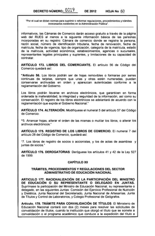 DECRETO NÚMERO--             0019             DE 2012            HOJA No      60

   ·Por el cual se dictan nonnas para suprimir o refonnar regulaciones, procedimientos y trámites
                        innecesarios existentes en la Administración Pública".



informativos, las Cámaras de Comercio darán acceso gratuito a través de la página
web del RUES al menos a la siguiente información básica de las personas
incorporadas en su registro: Cámara de comercio donde se registra la persona,
razón social, número de identificación tributaria, fecha de renovación, fecha de
matrícula, fecha de vigencia, tipo de organización, categoría de la matrícula, estado
de la matricula, actividad económica, establecimientos, agencias o sucursales,
representantes legales principales y suplentes, y limitaciones de su capacidad de
contratar.

ARTíCULO 173. LIBROS DEL COMERCIANTE. El artículo 56 de Código del
Comercio quedará así:

"Artículo 56. Los libros podrán ser de hojas removibles o formarse por series
continuas de tarjetas, siempre que unas y otras estén numeradas, puedan
conservarse archivadas en orden y aparezcan autenticadas conforme a la
reglamentación del Gobierno.

Los libros podrán llevarse en archivos electrónicos, que garanticen en forma
ordenada la inalterabilidad, la integridad y seguridad de la información, así como su
conservación. El registro de los libros electrónicos se adelantará de acuerdo con la
reglamentación que expida el Gobierno Nacional."

ARTíCULO 174. ALTERACiÓN. Modifíquese el numeral 5 del artículo 57 del Código
de Comercio:

"5. Arrancar hojas, alterar el orden de las mismas o mutilar los libros, o alterar los
archivos electrónicos."

ARTíCULO 175. REGISTRO DE lOS LIBROS DE COMERCIO. El numeral 7 del
artículo 28 del Código de Comercio, quedará así:

"7. Los libros de registro de socios o accionistas, y los de actas de asamblea y
juntas de socios."

ARTíCULO 176. DEROGATORIAS: Deróguese los artículos 41 y 42 de la Ley 527
de 1999.

                                        CAPíTULO XII 


       TRÁMITES, PROCEDIMIENTOS Y REGULACIONES DEL SECTOR 

              ADMINISTRATIVO DE EDUCACiÓN NACIONAL 


ARTICULO 177. RACIONALIZACiÓN DE lA PARTICIPACiÓN DEL MINISTRO
DE EDUCACiÓN O SU REPRESENTANTE O DELEGADO EN JUNTAS.
Suprímase la participación del Ministro de Educación Nacional, su representante o
delegado, en las siguientes Juntas: Comisión del Ejercicio Profesional de Nutrición
y Dietética, Junta Nacional del Secretariado, Junta Nacional de Artesanías, Junta
de Títulos y Control de Laboratorios, y Colegio Profesional de Geógrafos.

Artículo. 178. TRÁMITE PARA CONVALIDACiÓN DE TíTULOS. El Ministerio de
Educación Nacional contará con dos (2) meses para resolver las solicitudes de
convalidación de títulos, cuando la institución que otorgó el título que se somete a
convalidación o el programa académico que conduce a la expedición del título a
 