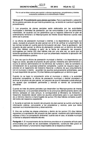 ~~~.      . 0019
         DECRETO NUMERO_ __                            DE 2012           HOJANo        62

   "Por el cual se dictan normas para suprimir o reformar regulaciones, procedimientos y trámites
                        innecesarios existentes en la Administración Pública".



"Artículo 27. Procedimiento para planes parciales. Para la aprobación y adopción
de los planes parciales de que trata la presente Ley, se tendrá en cuenta el siguiente
procedimiento:

1. Los proyectos de planes parciales serán elaborados por las autoridades
municipales o distritales de planeación, por las comunidades o por los particulares
interesados, de acuerdo con los parámetros que al respecto determine el plan de
ordenamiento territorial o el Macroproyecto de Interés Social Nacional cuando este
último así lo prevea.

2. La oficina de planeación municipal o distrital, o la dependencia que haga sus
veces, revisará el proyecto de plan parcial con el fin de verificar el cumplimiento de
las normas tenidas en cuenta para la formulación del plan. Para la aprobación del
proyecto de plan parcial, la oficina de planeación contará con un término de treinta
(30) días hábiles contados a partir de la fecha de radicación del proyecto,
prorrogables por treinta (30) días hábiles más por una sola vez, so pena que se
entienda aprobado en los términos en que fue presentado mediante la aplicación del
silencio administrativo positivo.

3. Una vez que la oficina de planeación municipal o distrital, o la dependencia que
haga sus veces, apruebe el proyecto de plan parcial, mediante acto administrativo u
ocurra el silencio administrativo en los términos del numeral 2, éste se someterá a
consideración de la autoridad ambiental competente, cuando se requiera según lo
previsto en el reglamento del Gobierno Nacional, a efectos de que conjuntamente
con el municipio o distrito acuerden los asuntos exclusivamente ambientales, para
lo cual dispondrán de quince (15) días hábiles prorrogables por un término igual.

Cuando no se logre la concertación entre el municipio o distrito y la autoridad
ambiental competente, la oficina de planeación municipal o distrital procederá a
archivar el proyecto de plan parcial, sin perjuicio de que el interesado pueda efectuar
los ajustes que consideren pertinentes y reiniciar el trámite de concertación
ambiental.

Cuando se trate de planes parciales que desarrollen los Macroproyectos de Interés
Social Nacional, si la autoridad ambiental no se pronuncia definitivamente dentro del
término señalado en este artículo, le corresponderá al Ministerio de Ambiente y
Desarrollo Sostenible decidir sobre los asuntos ambientales para lo cual dispondrá
de un término máximo e improrrogable de quince (15) días hábiles contados a partir
del recibo del respectivo expediente.

4. Durante el período de revisión del proyecto de plan parcial se surtirá una fase de
información pública, convocando a los propietarios y vecinos, para que éstos
expresen sus recomendaciones y observaciones.

5. Una vez surtidas las etapas anteriores y dentro de los quince (15) días hábiles
siguientes a la aprobación del proyecto de plan parcial, mediante acto administrativo
expreso o ficto o la concertación ambiental, cuando sea el caso, el alcalde municipal
o distrital lo adoptará mediante decreto.

Parágrafo 1. El incumplimiento de los términos previstos en el presente artículo para
pronunciarse por parte de las autoridades competentes, constituirá falta grave en
cabeza del Director y funcionarios responsables de la respectiva entidad.
 