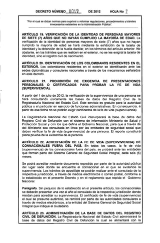 DECRETO NÚME~O               0019             DE 2012           HOJA No       7

   "Por el cual se dictan normas para suprimir o reformar regulaciones, procedimientos y trámites
                        innecesarios existentes en la Administración Pública".



ARTíCULO 19. VERIFICACION DE lA IDENTIDAD DE PERSONAS MAYORES
DE SIETE (7) AÑOS QUE NO HAYAN CUMPLIDO LA MAYORíA DE EDAD. La
verificación de la identidad de personas mayores de siete (7) años que no hayan
cumplido la mayoría de edad se hará mediante la exhibición de la tarjeta de
identidad y la obtención de la huella dactilar, en los términos del artículo anterior. No
obstante, en los trámites que se realicen en el exterior, no se les exigirá la tarjeta de
identidad, sino el registro civil de nacimiento.

ARTíCULO 20. IDENTIFICACION DE lOS COLOMBIANOS RESIDENTES EN El
EXTERIOR. Los colombianos residentes en el exterior se identificarán ante las
sedes diplomáticas y consulares nacionales a través de los mecanismos señalados
en este decreto.

ARTICULO 21. PROHIBICION DE EXIGENCIA DE PRESENTACIONES
PERSONALES O CERTIFICADOS PARA PROBAR lA FE DE VIDA
(SUPERVIVENCIA).

A partir del 1 de julio de 2012, la verificación de la supervivencia de una persona se
hará consultando únicamente las bases de datos del Registro Civil de la
Registraduría Nacional del Estado Civil. Este servicio es gratuito para la autoridad
pública o el particular en ejercicio de funciones administrativas. En consecuencia, a
partir de esa fecha no se podrán exigir certificados de la fe de vida (supervivencia).

La Registraduría Nacional del Estado Civil inter-operará la base de datos del
Registro Civil de Defunción con el sistema de información Ministerio de Salud y
Protección Social y con los que defina el Gobierno Nacional, para que a través de
del Ministerio sea consultada en línea por las entidades de seguridad social que
deban verificar la fe de vida (supervivencia) de una persona. El reporte constituirá
plena prueba de la existencia de la persona.

ARTíCULO 22. ACREDITACION DE lA FE DE VIDA (SUPERVIVIENCIA) DE
CONNACIONAlES FUERA DEL PAís. En todos los casos, la fe de vida
(supervivencia) de los connacional es fuera del país, se probará ante las entidades
que forman parte del Sistema General de Seguridad Social Integral, cada seis (6)
meses.

Se podrá acreditar mediante documento expedido por parte de la autoridad pública
del lugar sede donde se encuentre el connacional en el que se evidencie la
supervivencia. Los trámites de apostillaje se podrán realizar ante el consulado de la
respectiva jurisdicción, a través de medios electrónicos o correo postal, conforme a
lo establecido en el presente Decreto y en el reglamento que expida el Gobierno
Nacional.

Parágrafo. Sin perjuicio de lo establecido en el presente artículo, los connacionales
se deberán presentar una vez al año al consulado de la respectiva jurisdicción donde
residan para acreditar su supervivencia. El certificado de fe de vida (supervivencia)
el cual se presume auténtico, se remitirá por parte de las autoridades consulares a
través de medios electrónicos, a la entidad del Sistema General de Seguridad Social
Integral que indique el ciudadano.

ARTíCULO 23. ADMINISTRACION DE lA BASE DE DATOS DEL REGISTRO
CIVil DE DEFUNCION. La Registraduría Nacional del Estado Civil administrará la
base de datos del Registro Civil de Defunción la cual se alimentará con la
 