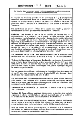 DECRETO NÚMERO-.; '"          O019            DE 2012           HOJA No       70

    "Por el cual se dictan normas para suprimir o reformar regulaciones, procedimientos y trámites
                         innecesarios existentes en la Administración Pública".



Se exigirán los requisitos previstos en los numerales 1, 4 Y 5 anteriormente
señalados. Adicionalmente, tener por lo menos dieciocho (18) años cumplidos y
aprobar un examen teórico y práctico de conducción referido a vehículos de
transporte público conforme a la reglamentación que expida el Ministerio de
Transporte.

Los conductores de servicIo público deben recibir capacitación y obtener la
certificación en los temas que determine el Ministerio de Transporte.

Parágrafo. Para obtener la licencia de conducción por primera vez, o la
recategorización, o la renovación de la misma, se debe demostrar ante las
autoridades de tránsito la aptitud física, mental y de coordinación motriz, valiéndose
para su valoración de los medios tecnológicos sistematizados y digitalizados
requeridos, que permitan medir y evaluar dentro de los rangos establecidos por el
Ministerio de Transporte según los parámetros y límites internacionales entre otros:
las capacidades de visión y orientación auditiva, la agudeza visual y campimetría, los
tiempos de reacción y recuperación al encandilamiento, la capacidad de
coordinación entre la aceleración y el frenado, la coordinación integral motriz de la
persona, la discriminación de colores y la phoria horizontal y vertical."

ARTíCULO 197. VIGENCIA DE LA LICENCIA DE CONDUCCiÓN. El artículo 22 de
la Ley 769 de 2002, modificado por el artículo 6 de la Ley 1383 de 2010 quedará así:

"Artículo 22. Vigencia de la Licencia de Conducción. Las licencias de conducción
para vehículos de servicio particular tendrán una vigencia de diez (10) años para
conductores menores de sesenta (60) años de edad, de cinco (5) años para
personas entre sesenta (60) años y ochenta (80) años, y de un (1) año para mayores
de ochenta (80) años de edad.

Las licencias de conducción para vehículos de servicio público tendrán una vigencia
de tres (3) años para conductores menores de sesenta (60) años de edad y de un
(1) año para mayores de sesenta (60) años de edad.

Las licencias de conducción se renovarán presentando un nuevo examen de aptitud
física, mental y de coordinación motriz, y previa validación en el sistema RUNT que
la persona se encuentra al día por concepto de pago de multas por infracciones a las
normas de tránsito, debidamente ejecutoriadas."

ARTíCULO 198. RENOVACiÓN DE LICENCIAS. El artículo 23 de la Ley 769 de
2002, quedará así:

uArtículo 23. Renovación de Licencias. La renovación se solicitará ante cualquier
organismo de tránsito o entidad pública o privada autorizada para ello y su trámite
no podrá durar más de 24 horas una vez aceptada la documentación.

No se renovará o recategorizará la licencia de conducción mientras subsista una
sanción contra su tenencia o si el titular de la misma no se encuentre a paz y salvo
por concepto de multas por infracciones de tránsito, debidamente ejecutoriadas.

Para los trámites de tránsito que lo requieran, se entenderá que la persona se
encuentra a paz y salvo cuando ésta no posea infracciones de tránsito o cuando se
haya cumplido alguna de las siguientes condiciones:
 