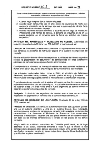 DECRETO NÚMBRo.            O 19
                                     O                 DE 2012           HOJA No       71

   ·Por el cual se dictan normas para suprimir o reformar regulaciones, procedimientos y trámites
                        innecesarios existentes en la Administración Pública".



   1. 	 Cuando haya cumplido con la sanción impuesta;
   2. 	 cuando hayan transcurrido tres (3) años desde la ocurrencia del hecho que
        generó la imposición de la sanción, sin que la autoridad de tránsito haya
        notificado el mandamiento de pago;
   3. 	 cuando habiendo realizado convenio o acuerdo para el pago de multas por
        infracciones a las normas de tránsito, la persona se encuentra al día en los
        pagos pactados en el convenio para la fecha de solicitud del trámite
        respectivo."

ARTíCULO 199. MATRíCULAS Y TRASLADOS DE CUENTA. Adiciónese un
segundo inciso al artículo 39 de la Ley 769 de 2002, el cual quedará así:

"Artículo 39. Todo ve~lículo será matriculado ante un organismo de tránsito ante el
cual cancelará los derechos de matrícula y pagará en lo sucesivo los impuestos del
vehículo.

Para la realización de este trámite las respectivas autoridades de tránsito no podrán
solicitar la presentación de documentos de competencias de otras autoridades
públicas o de particulares que ejerzan función administrativa.

Corresponderá al Ministerio de Transporte realizar las adecuaciones necesarias al
RUNT antes del 31 de julio del año 2012 para dar cumplimiento a este mandato.

Las entidades involucradas, tales como la DIAN, el Ministerio de Relaciones
Exteriores, entidades transportadoras, deberán prestar el apoyo y fortalecer su
infraestructura tecnológica para permitir el intercambio de la información requerida.

El propietario de un vehículo podrá solicitar el traslado de los documentos de un
organismo de tránsito a otro sin costo alguno, lo cual debe tramitarse en un término
no superior a diez (10) días y será ante el nuevo organismo de tránsito donde se
pagarán en adelante los impuestos del vehículo.

Parágrafo. El domicilio del organismo de tránsito ante el cual se encuentren
registrados los papeles de un vehículo será el domicilio fiscal del vehículo"

ARTICULO 200. UBICACiÓN DE LAS PLACAS. El artículo 45 de la Ley 769 de
2002, quedará así:

"Artículo 45. Ubicación. Los vehículos automotores llevarán dos (2) placas iguales:
una en el extremo delantero y otra en el extremo trasero. Los remolques,
semirremolques y similares de transporte de carga tendrán una placa conforme a las
características que determine el Ministerio de Transporte. Las motocicletas,
motociclos y mototriciclos . llevarán una sola placa reflectiva en el extremo trasero
con base en las mismas características y seriado de las placas de los demás
vehículos.

Ningún vehículo automotor matriculado en Colombia podrá llevar, en el lugar
destinado a las placas, distintivos similares a éstas o que la imiten, ni que
correspondan a placas de otros países, so pena de incurrir en la sanción prevista en
este Código para quien transite sin placas; éstas deben de estar libres de obstáculos
que dificulten su plena identificación.
 