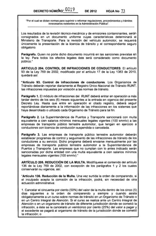 DECRETO       NOMERO~ 0019                    DE 2012           HOJA No       73

   'Por el cual se dictan normas para suprimir o reformar regulaciones, procedimientos y trámites
                        innecesarios existentes en la Administración Pública".



Los resultados de la revisión técnico-mecánica y de emisiones contaminantes, serán
consignados en un documento uniforme cuyas características determinará el
Ministerio de Transporte. Para la revisión del vehículo automotor, se requerirá
únicamente la presentación de la licencia de tránsito y el correspondiente seguro
obligatorio.

Parágrafo. Quien no porte dicho documento incurrirá en las sanciones previstas en
la ley. Para todos los efectos legales éste será considerado como documento
público."

ARTICULO 204. CONTROL DE INFRACCIONES DE CONDUCTORES. El artículo
93 de la Ley 769 de 2002, modificado por el artículo 17 de la Ley 1383 de 2010,
quedará así:

"Artículo 93. Control de infracciones de conductores. Los Organismos de
Tránsito deberán reportar diariamente al Registro Único Nacional de Tránsito RUNT,
las infracciones impuestas por violación a las normas de tránsito.

Parágrafo 1. El módulo de infracciones del RUNT deberá entrar en operación a más
tardar dentro de los seis (6) meses siguientes a la entrada en vigencia del presente
Decreto Ley. Hasta que entre en operación el citado registro, deberá seguir
reportándose diariamente a la información de las infracciones en los sistemas que
haya desarrollado o utilizado cada Organismo de Tránsito para tal fin.

Parágrafo 2. La Superintendencia de Puertos y Transporte sancionará con multa
equivalente a cien salarios mínimos mensuales legales vigentes (100 smmlv) a las
empresas de transporte público terrestre automotor, que tengan en ejercicio a
conductores con licencia de conducción suspendida o cancelada.

Parágrafo 3. Las empresas de transporte público terrestre automotor deberán
establecer programas de control y seguimiento de las infracciones de tránsito de los
conductores a su servicio. Dicho programa deberá enviarse mensualmente por las
empresas de transporte público terrestre automotor a la Superintendencia de
Puertos y Transporte. Las empresas que no cumplan con lo antes indicado serán
sancionadas por dicha entidad con una multa equivalente a cien salarios mínimos
legales mensuales vigentes (100 smmlv)."

ARTíCULO 205. REDUCCiÓN DE lA MULTA. Modifíquese el contenido del artículo
136 de la Ley 769 de 2002, con excepción de los parágrafos 1 y 2 los cuales
conservarán su vigencia, así:

"Artículo 136. Reducción de la Multa. Una vez surtida la orden de comparendo, si
el inculpado acepta la comisión de la infracción, podrá, sin necesidad de otra
actuación administrativa:

1. Cancelar el cincuenta por ciento (50%) del valor de la multa dentro de los cinco (5)
días siguientes a la orden de comparendo y siempre y cuando asista
obligatoriamente a un curso sobre normas de tránsito en un Organismo de Tránsito o
en un Centro Integral de Atención. Si el curso se realiza ante un Centro Integral de
Atención o en un organismo de tránsito de diferente jurisdicción donde se cometió la
infracción, a éste se le cancelará un veinticinco por ciento (25%) del valor a pagar y
el excedente se pagará al organismo de tránsito de la jurisdicción donde se cometió
la infracción; o
 
