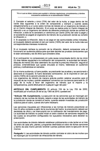 DECRETO       NÚMERO~· '- 0019                DE 2012           HOJANo        74

   "Por el cual se dictan normas para suprimir o reformar regulaciones, procedimientos y trámites
                        innecesarios existentes en la Administración Pública".



2. Cancelar el setenta y cinco (75%) del valor de la multa, si paga dentro de los
veinte días siguientes a la orden de comparendo y siempre y cuando asista
obligatoriamente a un curso sobre normas de tránsito en un organismo de tránsito o
en un Centro Integral de Atención. Si el curso se realiza ante un Centro Integral de
Atención o en un organismo de tránsito de diferente jurisdicción donde se cometió la
infracción, a éste se le cancelará un veinticinco por ciento (25%) del valor a pagar y
el excedente se pagará al organismo de tránsito de la jurisdicción donde se cometió
la infracción; o
3. Si aceptada la infracción, ésta no se paga en las oportunidades antes indicadas,
el inculpado deberá cancelar el cien por ciento (100%) del valor de la multa más sus
correspondientes intereses moratorios.

Si el inculpado rechaza la comisión de la infracción, deberá comparecer ante el
funcionario en audiencia pública para que éste decrete las pruebas conducentes que
le sean solicitadas y las de oficio que considere útiles.

Si el contraventor no compareciere sin justa causa comprobada dentro de los cinco
(5) días hábiles siguientes a la notificación del comparendo, la autoridad de tránsito,
después de treinta (30) días calendario de ocurrida la presunta infracción, seguirá el
proceso, entendiéndose que queda vinculado al mismo, fallándose en audiencia
pública y noti"ficándose en estrados.

En la misma audiencia, si fuere posible, se practicarán las pruebas y se sancionará o
absolverá al inculpado. Si fuere declarado contraventor, se le impondrá el cien por
ciento (100%) de la sanción prevista en la ley.
Los organismos de tránsito de manera gratuita podrán celebrar acuerdos para el
recaudo de las multas y podrán establecer convenios con los bancos para este fin. El
pago de la multa a favor del organismo de tránsito que la impone y la
comparecencia, podrá efectuarse en cualquier lugar del país."

ARTíCULO 206. CUMPLIMIENTO. El artículo 159 de la Ley 769 de 2002,
modificado por el artículo 26 de la Ley 1383 de 2010, quedará así:

"Artículo 159. Cumplimiento. La ejecución de las sanciones que se impongan por
violación de las normas de tránsito, estará a cargo de las autoridades de tránsito de
la jurisdicción donde se cometió el hecho, quienes estarán investidas de jurisdicción
coactiva para el cobro, cuando ello fuere necesario.

Las sanciones impuestas por infracciones a las normas de tránsito prescribirán en
tres (3) años contados a partir de la ocurrencia del hecho; la prescripción deberá ser
declarada de oficio y se interrumpirá con la notificación del mandamiento de pago.
La autoridad de tránsito no podrá iniciar el cobro coactivo de sanciones respecto de
las cuales se encuentren configurados los supuestos necesarios para declarar su
prescripción.

Las autoridades de tránsito deberán establecer públicamente a más tardar en el mes
de enero de cada año, planes y programas destinados al cobro de dichas sanciones
y dentro de este mismo periodo rendirán cuentas públicas sobre la ejecución de los
mismos.

Parágrafo 1. Las autoridades de tránsito podrán contratar el cobro de las multas que
se impongan por la comisión de infracciones de tránsito.
 