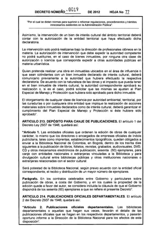 DECRETO       NOME~O ... O 19
                                   O                   DE 2012           HOJA No       77

   "Por el cual se dictan nonnas para suprimir o refonnar regulaciones, procedimientos y trámites
                        innecesarios existentes en la Administración Pública".



Asimismo, la intervención de un bien de interés cultural del ámbito territorial deberá
contar con la autorización de la entidad territorial que haya efectuado dicha
declaratoria.

La intervención solo podrá realizarse bajo la dirección de profesionales idóneos en la
materia. La autorización de intervención que debe expedir la autoridad competente
no podrá sustituirse, en el caso de bienes inmuebles, por ninguna otra clase de
autorización o licencia que corresponda expedir a otras autoridades públicas en
materia urbanística.

Quien pretenda realizar una obra en inmuebles ubicados en el área de influencia o
que sean colindantes con un bien inmueble declarado de interés cultural, deberá
comunicarlo previamente a la autoridad que hubiera efectuado la respectiva
declaratoria. De acuerdo con la naturaleza de las obras y el impacto que pueda tener
en el bien inmueble de interés cultural, la autoridad correspondiente aprobará su
realización o, si es el caso, podrá solicitar que las mismas se ajusten al Plan
Especial de Manejo y Protección que hubiera sido aprobado para dicho inmueble.

El otorgamiento de cualquier clase de licencia por autoridad ambiental, territorial, por
las curadurías o por cualquiera otra entidad que implique la realización de acciones
materiales sobre inmuebles declarados como de interés cultural, deberá garantizar el
cumplimiento del Plan Especial de Manejo y Protección si éste hubiere sido
aprobado".

ARTICULO 213. DEPÓSITO PARA CANJE DE PUBLICACIONES. El artículo 1 del
Decreto Ley 2937 de 1948, quedará así:

"Articulo 1. Las entidades oficiales que ordenen la edición de obras de cualquier
carácter, lo mismo que los directores o encargados de empresas oficiales de índole
publicitaria, tales como imprentas, establecimientos tipográficos, quedan obligados a
enviar a la Biblioteca Nacional de Colombia, en Bogotá, dentro de los treinta días
siguientes a la publicación de libros, folletos, revistas, grabados, audiovisuales, DVD,
CD y otros mecanismos electrónicos de publicación, sesenta (60) ejemplares, para
canje con entidades nacionales o extranjeras vinculadas a la Biblioteca y para
divulgación cultural entre bibliotecas públicas y otras instituciones nacionales o
extranjeras relacionadas con el sector cultural.

Será potestad de la Biblioteca Nacional, según previo acuerdo con la entidad oficial
correspondiente, el recibo y distribución de un mayor número de ejemplares.

Parágrafo. En los contratos celebrados entre Gobierno y particulares sobre
publicación de obras, a costa del Gobierno, y en los cuales la propiedad de la
edición quede a favor del autor, se considera incluida la cláusula de que el Gobierno
dispondrá de los sesenta (60) ejemplares a que se refiere el presente Decreto".

ARTICULO 214. PUBLICACIONES OFICIALES DEPARTAMENTALES. El artículo
2 del Decreto 2937 de 1948, quedará así:

"Artículo 2. Publicaciones oficiales departamentales. Las bibliotecas
departamentales o aquellas que hagan sus veces, llevarán el detalle de las
publicaciones oficiales que se hagan en los respectivos departamentos, y pasarán
oportuno informe a la Dirección de la Biblioteca Nacional para los efectos de esta
disposición" .
 