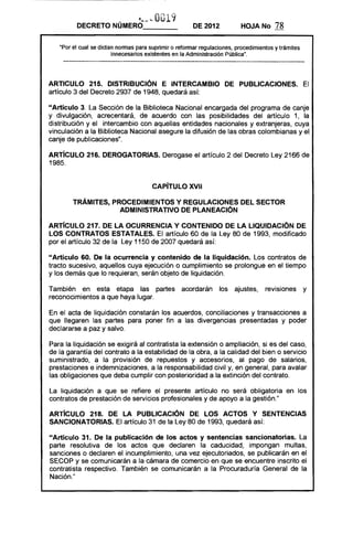 O. . 11
                           '. Q
                           U     ,J ....... ' ­
                                                      ~


         DECRETO NÚMERO- - - -                               DE 2012      HOJA No      78

   ·Por el cual se dictan normas para suprimir o reformar regulaciones, procedimientos y trámites
                        innecesarios existentes en la Administración Pública".




ARTICULO 215. DISTRIBUCiÓN E INTERCAMBIO DE PUBLICACIONES. El
artículo 3 del Decreto 2937 de 1948, quedará así:

"Artículo 3. La Sección de la Biblioteca Nacional encargada del programa de canje
y divulgación, acrecentará, de acuerdo con las posibilidades del artículo 1, la
distribución y el intercambio con aquellas entidades nacionales y extranjeras, cuya
vinculación a la Biblioteca Nacional asegure la difusión de las obras colombianas y el
canje de publicaciones".

ARTíCULO 216. DEROGATORIAS. Derogase el artículo 2 del Decreto Ley 2166 de
1985.


                                                  CAPíTULO XVII 


        TRÁMITES, PROCEDIMIENTOS Y REGULACIONES DEL SECTOR 

                    ADMINISTRATIVO DE PlANEACIÓN 


ARTíCULO 217. DE lA OCURRENCIA Y CONTENIDO DE lA LIQUIDACiÓN DE
lOS CONTRATOS ESTATALES. El artículo 60 de la Ley 80 de 1993, modificado
por el artículo 32 de la Ley 1150 de 2007 quedará así:

"Artículo 60. De la ocurrencia y contenido de la liquidación. Los contratos de
tracto sucesivo, aquellos cuya ejecución o cumplimiento se prolongue en el tiempo
y los demás que lo requieran, serán objeto de liquidación.

También en esta etapa las partes acordarán                          los ajustes,   revisiones       y
reconocimientos a que haya lugar.

En el acta de liquidación constarán los acuerdos, conciliaciones y transacciones a
que llegaren las partes para poner fin a las divergencias presentadas y poder
declararse a paz y salvo.

Para la liquidación se exigirá al contratista la extensión o ampliación, si es del caso,
de la garantía del contrato a la estabilidad de la obra, a la calidad del bien o servicio
suministrado, a la provisión de repuestos y accesorios, al pago de salarios,
prestaciones e indemnizaciones, a la responsabilidad civil y, en general, para avalar
las obligaciones que deba cumplir con posterioridad a la extinción del contrato.

La liquidación a que se refiere el presente artículo no será obligatoria en los
contratos de prestación de servicios profesionales y de apoyo a la gestión."

ARTíCULO 218. DE LA PUBLICACiÓN DE lOS ACTOS Y SENTENCIAS
SANCIONATORIAS. El artículo 31 de la Ley 80 de 1993, quedará así:

"Artículo 31. De la publicación de los actos y sentencias sancionatorias. La
parte resolutiva de los actos que declaren la caducidad, impongan multas,
sanciones o declaren el incumplimiento, una vez ejecutoriados, se publicarán en el
SECOP y se comunicarán a la cámara de comercio en que se encuentre inscrito el
contratista respectivo. También se comunicarán a la Procuraduría General de la
Nación."
 