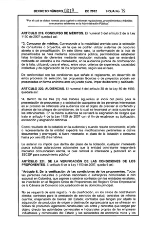 DECRETO NÚMIiRO            O 19
                                     O                 DE 2012           HOJA No       79

   "Por el cual se dictan normas para suprimir o reformar regulaciones, procedimientos y trámites
                        innecesarios existentes en la Administración Pública".



ARTíCULO 219. CONCURSO DE MÉRITOS. El numeral 3 del artículo 2 de la Ley
1150 de 2007 quedará así:

"3. Concurso de méritos. Corresponde a la modalidad prevista para la selección
de consultores o proyectos, en la que se podrán utilizar sistemas de concurso
abierto o de precalificación. En este último caso, la conformación de la lista de
precalificados se hará mediante convocatoria pública, permitiéndose establecer
listas limitadas de oferentes mediante resolución motivada, que se entenderá
notificada en estrados a los interesados, en la audiencia pública de conformación
de la lista, utilizando para el efecto, entre otros, criterios de experiencia, capacidad
intelectual y de organización de los proponentes, según sea el caso.

De conformidad con las condiciones que señale el reglamento, en desarrollo de
estos procesos de selección, las propuestas técnicas o de proyectos podrán ser
presentadas en forma anónima ante un jurado plural, impar deliberante y calificado

ARTíCULO 220. AUDIENCIAS. El numeral 4 del artículo 30 de la Ley 80 de 1993,
quedará así:

"4. Dentro de los tres (3) días hábiles siguientes al inicio del plazo para la
presentación de propuestas y a solicitud de cualquiera de las personas interesadas
en el proceso se celebrará una audiencia con el objeto de precisar el contenido y
alcance de los pliegos de condiciones, de lo cual se levantará un acta suscrita por
los intervinientes. En la misma audiencia se revisará la asignación de riesgos que
trata el artículo 4 de la Ley 1150 de 2007 con el fin de establecer su tipificación,
estimación y asignación definitiva.

Como resultado de lo debatido en la audiencia y cuando resulte conveniente, el jefe
o representante de la entidad expedirá las modificaciones pertinentes a dichos
documentos y prorrogará, si fuere necesario, el plazo de la licitación o concurso
hasta por seis (6) días hábiles.

Lo anterior no impide que dentro del plazo de la licitación, cualquier interesado
pueda solicitar aclaraciones adicionales que la entidad contratante responderá
mediante comunicación escrita, la cual remitirá al interesado y publicará en el
SECOP para conocimiento público."

ARTíCULO 221. DE lA VERIFICACION DE lAS CONDICIONES DE lOS
PROPONENTES. El artículo 6 de la Ley 1150 de 2007, quedará así:

"Artículo 6. De la verificación de las condiciones de los proponentes. Todas
las personas naturales o jurídicas nacionales o extranjeras domiciliadas o con
sucursal en Colombia, que aspiren a celebrar contratos con las en,tidades estatales,
se inscribirán en el Registro Unico de Proponentes del Registro Unico Empresarial
de la Cámara de Comercio con jurisdicción en su domicilio principal.

No se requerirá de este registro, ni de clasificación, en los casos de contratación
directa; contratos para la prestación de servicios de salud; contratos de mínima
cuantía; enajenación de bienes del Estado; contratos que tengan por objeto la
adquisición de productos de origen o destinación agropecuaria que se ofrezcan en
bolsas de productos legalmente constituidas; los actos y contratos que tengan por
objeto directo las actividades comerciales e industriales propias de las empresas
industriales y comerciales del Estado y las sociedades de economía mixta y los
 