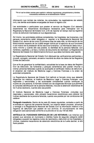 DECRETO       NÚME~ , O 9
                                 01                     DE 2012           HOJA No       8

   "Por el cual se dictan nonnas para suprimir o retonnar regulaciones, procedimientos y trámites
                        innecesarios existentes en la Administración Pública".


información que remitan las notarías, los consulados, los registradores del estado
civil y las demás autoridades encargadas de llevar el registro civil.

Las autoridades o particulares que presten el servicio de Registro Civil deberán
implementar los mecanismos tecnológicos necesarios para interoperar con la
Registraduría Nacional del Estado Civil, a fin de reportar en tiempo real los registros
civiles de defunción tramitados en sus dependencias.

Así mismo, las autoridades públicas competentes, los hospitales, las funerarias y los
parques cementerios están obligados a reportar a la Registraduría Nacional del
Estado Civil, dentro de los cinco (5) primeros días de cada mes, la información de los
fallecimientos respecto de los cuales tengan noticia por el ejercicio de sus funciones
o con motivo de la prestación de los servicios funerarios. La información debe incluir,
como mínimo y cuando ello sea posible, la identidad de la persona fallecida -con
nombres y apellidos- y el tipo y número de documento de identidad. La Registraduría
Nacional del Estado Civil determinará la forma en que debe tramitarse este reporte.

La Registraduría Nacional del Estado Civil efectuará las verificaciones pertinentes y
cruzará, corregirá, cancelará, anulará e inscribirá de oficio los datos de los Registros
Civiles de Defunción.

Con el fin de garantizar la confiabilidad y actualidad de la base de datos del Registro
Civil de Defunción, las funerarias y parques cementerios sólo podrán inhumar o
cremar personas fallecidas cuando se acompañe el certificado médico de defunción,
el dictamen del Instituto de Medicina Legal y Ciencias Forenses o la orden de
autoridad competente.

La Registraduría Nacional del Estado Civil definirá el formato único que deberán
diligenciar los médicos, el Instituto de Medicina Legal y Ciencias Forenses -sus
regionales y seccionales- y las autoridades competentes cuando certifiquen la
muerte de una persona. El formato contará con las exigencias técnicas que permitan
la completa identificación de la persona fallecida, incluida la obtención electrónica de
las huellas dactilares, cuando esto sea posible.

El Instituto Nacional de Medicina Legal y Ciencias Forenses -incluidas sus
regionales y seccionales- sólo utilizará mecanismos electrónicos para obtener las
huellas dactilares de la persona fallecida, cuando sea posible por las condiciones del
cadáver.

Parágrafo transitorio. Dentro de los seis (6) meses siguientes, contados a partir de
la entrada en vigencia del presente Decreto, los notarios deben procesar, actualizar
y entregar a la Registraduría Nacional del Estado Civil la información relativa a los
registros de defunción que posean en sus archivos. El incumplimiento de esta
obligación será sancionada conforme a lo previsto en la Ley 734 de 2002.

ARTíCULO 24. FUNCIONES ESPECIALES DE lAS NOTARIAS. Las notarías que
presten sus servicios en municipios o distritos hasta de segunda categoría están
obligadas a expedir los registros civiles de nacimiento y defunción en los hospitales y
clínicas, mediante mecanismos de obtención electrónica de la huella dactilar, si ello
fuere posible.
 