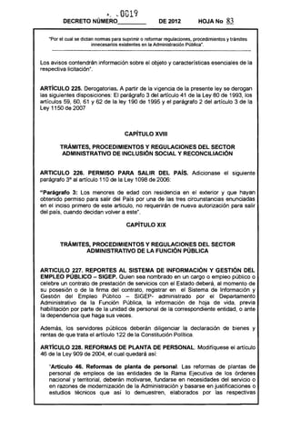 ,J~0019
         DECRETO NÚMERO- - - -                         DE 2012           HOJA No       83

   "Por el cual se dictan normas para suprimir o reformar regulaciones, procedimientos y trámites
                        innecesarios existentes en la Administración Pública".



Los avisos contendrán información sobre el objeto y características esenciales de la
respectiva licitación".


ARTíCULO 225. Derogatorias. A partir de la vigencia de la presente ley se derogan
las siguientes disposiciones: El parágrafo 3 del artículo 41 de la Ley 80 de 1993, los
artículos 59, 60, 61 Y 62 de la ley 190 de 1995 y el parágrafo 2 del artículo 3 de la
Ley 1150 de 2007



                                      CAPíTU lO XVIII 


        TRÁMITES, PROCEDIMIENTOS Y REGULACIONES DEL SECTOR 

         ADMINISTRATIVO DE INCLUSiÓN SOCIAL Y RECONCILIACiÓN 



ARTICULO 226. PERMISO PARA SALIR DEL PAís. Adicionase el siguiente
parágrafo 3° al artículo 110 de la Ley 1098 de 2006:

"Parágrafo 3: Los menores de edad con residencia en el exterior y que hayan
obtenido permiso para salir del País por una de las tres circunstancias enunciadas
en el inciso primero de este articulo, no requerirán de nueva autorización para salir
del país, cuando decidan volver a este".

                                       CAPíTULO XIX 



        TRÁMITES, PROCEDIMIENTOS Y REGULACIONES DEL SECTOR 

               ADMINISTRATIVO DE lA FUNCiÓN PÚBLICA 



ARTICULO 227. REPORTES Al SISTEMA DE INFORMACiÓN Y GESTiÓN DEL
EMPLEO PÚBLICO - SIGEP. Quien sea nombrado en un cargo o empleo público o
celebre un contrato de prestación de servicios con el Estado deberá, al momento de
su posesión o de la firma del contrato, registrar en el Sistema de Información y
Gestión del Empleo Público - SIGEP- administrado por el Departamento
Administrativo de la Función Pública, la información de hoja de vida, previa
habilitación por parte de la unidad de personal de la correspondiente entidad, o ante
la dependencia que haga sus veces.

Además, los servidores públicos deberán diligenciar la declaración de bienes y
rentas de que trata el artículo 122 de la Constitución Política.

ARTíCULO 228. REFORMAS DE PLANTA DE PERSONAL. Modifíquese el artículo
46 de la Ley 909 de 2004, el cual quedará así:

   "Artículo 46. Reformas de planta de personal. Las reformas de plantas de
   personal de empleos de las entidades de la Rama Ejecutiva de los órdenes
   nacional y territorial, deberán motivarse, fundarse en necesidades del servicio o
   en razones de modernización de la Administración y basarse en justificaciones o
   estudios técnicos que así lo demuestren, elaborados por las respectivas
 