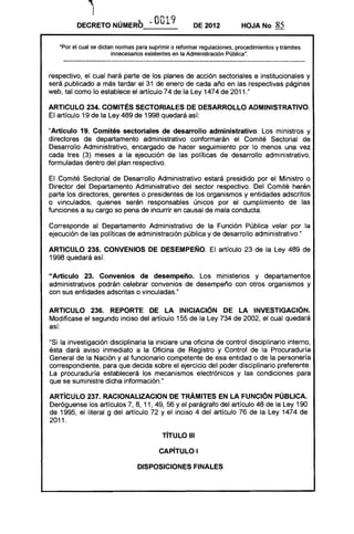 ,
1
         DECRETO NÚMERb '-'            O 19
                                        O              DE 2012            HOJA No      85

   ·Por el cual se dictan nonnas para suprimir o refonnar regulaciones, procedimientos y trámites
                        innecesarios existentes en la Administración Pública".



respectivo, el cual hará parte de los planes de acción sectoriales e institucionales y
será publicado a más tardar el 31 de enero de cada año en las respectivas páginas
web, tal como lo establece el artículo 74 de la Ley 1474 de 2011."

ARTICULO 234. COMITÉS SECTORIALES DE DESARROllO ADMINISTRATIVO.
El artículo 19 de la Ley 489 de 1998 quedará así:

"Artículo 19. Comités sectoriales de desarrollo administrativo. Los ministros y
directores de departamento administrativo conformarán el Comité Sectorial de
Desarrollo Administrativo, encargado de hacer seguimiento por lo menos una vez
cada tres (3) meses a la ejecución de las políticas de desarrollo administrativo,
formuladas dentro del plan respectivo.

El Comité Sectorial de Desarrollo Administrativo estará presidido por el Ministro o
Director del Departamento Administrativo del sector respectivo. Del Comité harán
parte los directores, gerentes o presidentes de los organismos y entidades adscritos
o vinculados, quienes serán responsables únicos por el cumplimiento de las
funciones a su cargo so pena de incurrir en causal de mala conducta.

Corresponde al Departamento Administrativo de la Función Pública velar por la
ejecución de las políticas de administración pública y de desarrollo administrativo."

ARTICULO 235. CONVENIOS DE DESEMPEÑO. El artículo 23 de la Ley 489 de
1998 quedará así:

"Artículo 23. Convenios de desempeno. Los ministerios y departamentos
administrativos podrán celebrar convenios de desempeño con otros organismos y
con sus entidades adscritas o vinculadas."

ARTICULO 236. REPORTE DE lA INICIACiÓN DE lA INVESTIGACiÓN.
Modificase el segundo inciso del artículo 155 de la Ley 734 de 2002, el cual quedará
así:

"Si la investigación disciplinaria la iniciare una oficina de control disciplinario interno,
ésta dará aviso inmediato a la Oficina de Registro y Control de la Procuraduría
General de la Nación y al funcionario competente de esa entidad o de la personería
correspondiente, para que decida sobre el ejercicio del poder disciplinario preferente.
La procuraduría establecerá los mecanismos electrónicos y las condiciones para
que se suministre dicha información."

ARTíCULO 237. RACIONALlZACION DE TRÁMrrEs EN LA FUNCiÓN PÚBLICA.
Deróguense los artículos 7, 8, 11, 49, 56 Y el parágrafo del artículo 48 de la Ley 190
de 1995, el literal g del artículo 72 y el inciso 4 del artículo 76 de la Ley 1474 de
2011.

                                           TíTULO 111

                                         CAPíTULO I

                                 DISPOSICIONES FINALES
 