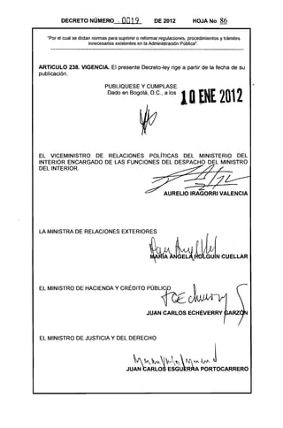DECRETO NÚMERO ~              0019            DE 2012           HOJA No       86

   "Por el cual se dictan nonnas para suprimir o refonnar regulaciones, procedimientos y trámites
                        innecesarios existentes en la Administración Pública".




ARTICULO 238. VIGENCIA. El presente Decreto-ley rige a partir de la fecha de su
publicación.

                               PUBLlQUESE y CUMPLASE.
                                Dado en Bogorn, D.C., a los        10 ENE 2012                      .




EL VICEMINISTRO DE RELACIONES POLíTICAS DEL MINISTERIO DEL 

INTERIOR ENCARGADO DE LAS FUNCIONES DEL DESPACHO DEL MINISTRO 

DEL INTERIOR. 





LA MINISTRA DE RELACIONES              EXTERIOR~~W~[N CUELLAR 




EL MINISTRO DE HACIENDA Y CRÉDITO                  PÚBL~ ~


                                                   JUAN CARLOS ECHEVERRY



EL MINISTRO DE JUSTICIA Y DEL DERECHO



                                            ~ "'"~" '"vJ
                                                         N "" Jvv-..
                                                                 "J 
                                         JUAN CARLOS ESGU~R~ PORTOCARRERO
                                                                                   J
 