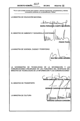 ·     ~ ~ 0019
        DECRETO NUMERO_ __                            DE 2012            HOJA No      88

  "Por el cual se dictan normas para suprimir o reformar regulaciones, procedimientos y trámites
                       innecesarios existentes en la Administración Pública",


LA MINISTRA DE EDUCACiÓN NACIONAL


                                                ~ ~~(]1II~
                                                MARIA     F~RNAr-{9A CA~;~~J:DRA
EL MINISTRO DE AMBIENTE Y DESARROLL                     SOSTENIB




LA MINISTRA DE VIVIENDA, CIUDAD Y TERRITORIO




                                                                ~z B01:f"'~    URlBE




LA VICEMINISTRA DE TECNOLOGíAS DE LA INFORMACiÓN Y LAS
COMUNICACIONES ENCARGADA DE LAS FUNCIONES DEL DESPACHO DEL
MINISTRO DE TECNOLOGIAS DE LA INFORMACiÓN Y LAS COMUNICACIONES




EL MINISTRO DE TRANSPORTE




LA MINISTRA DE CULTURA
 