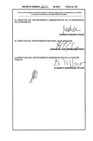 DECRETO NÚMERO             k   00-19          DE 2012           HOJA No       89

  "Por el cual se dictan nonnas para suprimir o refonnar regulaciones, procedimientos y trámites
                       innecesarios existentes en la Administración Pública",



EL DIRECTOR DEL DEPARTAMENTO ADMINISTRATIVO DE LA PRESIDENCIA
DE LA REPÚBLICA



                                                                    ,~~
                                                               FED~RICO RENGIFO VELEZ
EL DIRECTOR DEL DEPARTAMENTO NACIONALftLA E                                 -IÓN,



                                                  HERN       D     OS~~REPO
PÚBLICA                                                l~
LA DIRECTORA DEL DEPARTAMENTO ADMINISTRATIVO DE LA FUNCiÓN

                                                               I                  ~
                                                       ELlZABETH RODRíGUEZ TAYLOR
 