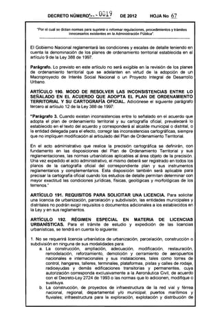 DECRETO NÚMERQ'·· ... 0019 DE 2012 HOJA No 67
"Por el cual se dictan normas para suprimir o reformar regulaciones, procedimientos y trámites
innecesarios existentes en la Administración Pública".
El Gobierno Nacional reglamentará las condiciones y escalas de detalle teniendo en
cuenta la denominación de los planes de ordenamiento territorial establecida en el
artículo 9 de la Ley 388 de 1997.
Parágrafo. Lo previsto en este artículo no será exigible en la revisión de los planes
de ordenamiento territorial que se adelanten en virtud de la adopción de un
Macroproyecto de Interés Social Nacional o un Proyecto Integral de Desarrollo
Urbano.
ARTÍCULO 190. MODO DE RESOLVER LAS INCONSISTENCIAS ENTRE LO
SEÑALADO EN EL ACUERDO QUE ADOPTA EL PLAN DE ORDENAMIENTO
TERRITORIAL Y SU CARTOGRAFÍA OFICIAL. Adiciónese el siguiente parágrafo
tercero al artículo 12 de la Ley 388 de 1997:
"Parágrafo 3. Cuando existan inconsistencias entre lo señalado en el acuerdo que
adopta el plan de ordenamiento territorial y su cartografía oficial, prevalecerá lo
establecido en el texto del acuerdo y corresponderá al alcalde municipal o distrital, o
la entidad delegada para el efecto, corregir las inconsistencias cartográficas, siempre
que no impliquen modificación al articulado del Plan de Ordenamiento Territorial.
En el acto administrativo que realice la precisión cartográfica se definirán, con
fundamento en las disposiciones del Plan de Ordenamiento Territorial y sus
reglamentaciones, las normas urbanísticas aplicables al área objeto de la precisión.
Una vez expedido el acto administrativo, el mismo deberá ser registrado en todos los
planos de la cartografía oficial del correspondiente plan y sus instrumentos
reglamentarios y complementarios. Esta disposición también será aplicable para
precisar la cartografía oficial cuando los estudios de detalle permitan determinar con
mayor exactitud las condiciones jurídicas, físicas, geológicas y morfológicas de Jos
terrenos."
ARTÍCULO 191. REQUISITOS PARA SOLICITAR UNA LICENCIA. Para solicitar
una licencia de urbanización, parcelación y subdivisión, las entidades municipales y
distritales no podrán exigir requisitos o documentos adicionales a los establecidos en
la Ley y en sus reglamentos.
ARTÍCULO 192. RÉGIMEN ESPECIAL EN MATERIA DE LICENCIAS
URBANÍSTICAS. Para el trámite de estudio y expedición de las licencias
urbanísticas, se tendrá en cuenta lo siguiente:
1. No se requerirá licencia urbanística de urbanización, parcelación, construcción o
subdivisión en ninguna de sus modalidades para:
a. La construcción, ampliación, adecuación, modificación, restauración,
remodelación, reforzamiento, demolición y cerramiento de aeropuertos
nacionales e internacionales y sus instalaciones, tales como torres de
control, hangares, talleres, terminales, plataformas, pistas y calles de rodaje,
radioayudas y demás edificaciones transitorias y permanentes, cuya
autorización corresponda exclusivamente a la Aeronáutica Civil, de acuerdo
con el Decreto-Ley 2724 de 1993 o las normas que lo adicionen, modifique o
sustituya.
b. La construcción, de proyectos de infraestructura de la red vial y férrea
nacional, regional, departamental y/o municipal; puertos marítimos y
fluviales; infraestructura para la exploración, explotación y distribución de
 