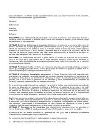 Los cuatro informes y el informe final de evaluación mostrarán para cada área el rendimiento de los educandos,
mediante una escala dada en los siguientes términos:

Excelente

Sobresaliente

Aceptable
Insuficiente

Deficiente

PARÁGRAFO: Cada establecimiento educativo fijará y comunicará de antemano a los educandos, docentes y
padres de familia o acudientes la definición institucional de estos términos de acuerdo con las metas de calidad
establecidas en su plan de estudios.

ARTÍCULO 6º. Entrega de informes de evaluación. Los informes de evaluación se entregarán a los padres de
familia o acudientes en reuniones programadas preferencialmente en días y horas que no afecten su jornada
laboral. La inasistencia de los padres de familia o acudientes a estas reuniones no puede acarrear perjuicios
académicos a los educandos. El rector, director o coordinador, está en la obligación de programar y atender las
citas que los padres de familia soliciten para tratar temas relacionados con la educación de sus hijos, en
particular para aclaraciones sobre los informes de evaluación.

PARÁGRAFO: El establecimiento educativo no podrá retener los informes de evaluación de los educandos,
salvo en los casos del no pago oportuno de los costos educativos siempre y cuando el padre de familia no
demuestre el hecho sobreviniente que le impide el cumplimiento de las obligaciones contraídas con la institución
en el momento de la matrícula.

ARTÍCULO 7º. Registro Escolar. En todas las instituciones educativas se mantendrá actualizado un registro
escolar que contenga para cada alumno, además de los datos de identificación personal, el informe final de
evaluación de cada grado que haya cursado en la institución.

ARTÍCULO 8º. Comisiones de evaluación y promoción. El Consejo Académico conformará, para cada grado,
una Comisión de evaluación y promoción integrada por un número de hasta tres docentes, un representante de
los padres de familia que no sea docente de la institución y el rector o su delegado, quien la convocará y la
presidirá, con el fin de definir la promoción de los educandos y hacer recomendaciones de actividades de
refuerzo y superación para estudiantes que presenten dificultades.

En la reunión que tendrá la Comisión de evaluación y promoción al finalizar cada período escolar, se analizarán
los casos de educandos con evaluación Insuficiente o Deficiente en cualquiera de las áreas y se harán
recomendaciones generales o particulares a los profesores, o a otras instancias del establecimiento educativo,
en términos de actividades de refuerzo y superación. Analizadas las condiciones de los educandos, se
convocará a los padres de familia o acudientes, al educando y al educador respectivo con el fin de presentarles
un informe junto con el plan de refuerzo, y acordar los compromisos por parte de los involucrados.

Las Comisiones, además, analizarán los casos de los educandos con desempeños excepcionalmente altos con
el fin de recomendar actividades especiales de motivación, o promoción anticipada. Igualmente se establecerá
si educadores y educandos siguieron las recomendaciones y cumplieron los compromisos del período anterior.
Las decisiones, observaciones y recomendaciones de cada Comisión se consignarán en actas y éstas
constituirán evidencia para posteriores decisiones acerca de la promoción de educandos.
ARTÍCULO 9º. Promoción de los educandos. Los establecimientos educativos tienen que garantizar un
mínimo de promoción del 95% de los educandos que finalicen el año escolar en cada uno de sus grados.

Al finalizar el año, la Comisión de evaluación y promoción de cada grado será la encargada de determinar
cuáles educandos deberán repetir un grado determinado.

Se considerarán para la repetición de un grado cualquiera los siguientes educandos:

a.   Educandos con valoración final Insuficiente o Deficiente en tres o más áreas.
 