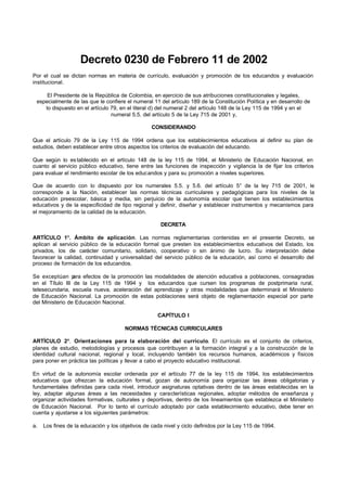Decreto 0230 de Febrero 11 de 2002
Por el cual se dictan normas en materia de currículo, evaluación y promoción de los educandos y evaluación
institucional.

     El Presidente de la República de Colombia, en ejercicio de sus atribuciones constitucionales y legales,
 especialmente de las que le confiere el numeral 11 del artículo 189 de la Constitución Política y en desarrollo de
    lo dispuesto en el artículo 79, en el literal d) del numeral 2 del artículo 148 de la Ley 115 de 1994 y en el
                                numeral 5.5. del artículo 5 de la Ley 715 de 2001 y,

                                                  CONSIDERANDO

Que el artículo 79 de la Ley 115 de 1994 ordena que los establecimientos educativos al definir su plan de
estudios, deben establecer entre otros aspectos los criterios de evaluación del educando.

Que según lo es tablecido en el artículo 148 de la ley 115 de 1994, el Ministerio de Educación Nacional, en
cuanto al servicio público educativo, tiene entre las funciones de inspección y vigilancia la de fijar los criterios
para evaluar el rendimiento escolar de los educandos y para su promoción a niveles superiores.

Que de acuerdo con lo dispuesto por los numerales 5.5. y 5.6. del artículo 5° de la ley 715 de 2001, le
corresponde a la Nación, establecer las normas técnicas curriculares y pedagógicas para los niveles de la
educación preescolar, básica y media, sin perjuicio de la autonomía escolar que tienen los establecimientos
educativos y de la especificidad de tipo regional y definir, diseñar y establecer instrumentos y mecanismos para
el mejoramiento de la calidad de la educación.

                                                      DECRETA

ARTÍCULO 1º. Ámbito de aplicación. Las normas reglamentarias contenidas en el presente Decreto, se
aplican al servicio público de la educación formal que presten los establecimientos educativos del Estado, los
privados, los de carácter comunitario, solidario, cooperativo o sin ánimo de lucro. Su interpretación debe
favorecer la calidad, continuidad y universalidad del servicio público de la educación, así como el desarrollo del
proceso de formación de los educandos.

Se exceptúan p   ara efectos de la promoción las modalidades de atención educativa a poblaciones, consagradas
en el Título III de la Ley 115 de 1994 y los educandos que cursen los programas de postprimaria rural,
telesecundaria, escuela nueva, aceleración del aprendizaje y otras modalidades que determinará el Ministerio
de Educación Nacional. La promoción de estas poblaciones será objeto de reglamentación especial por parte
del Ministerio de Educación Nacional.

                                                    CAPÍTULO I

                                       NORMAS TÉCNICAS CURRICULARES

ARTÍCULO 2º. Orientaciones para la elaboración del currículo. El currículo es el conjunto de criterios,
planes de estudio, metodologías y procesos que contribuyen a la formación integral y a la construcción de la
identidad cultural nacional, regional y local, incluyendo también los recursos humanos, académicos y físicos
para poner en práctica las políticas y llevar a cabo el proyecto educativo institucional.

En virtud de la autonomía escolar ordenada por el artículo 77 de la ley 115 de 1994, los establecimientos
educativos que ofrezcan la educación formal, gozan de autonomía para organizar las áreas obligatorias y
fundamentales definidas para cada nivel, introducir asignaturas optativas dentro de las áreas establecidas en la
ley, adaptar algunas áreas a las necesidades y características regionales, adoptar métodos de enseñanza y
organizar actividades formativas, culturales y deportivas, dentro de los lineamientos que establezca el Ministerio
de Educación Nacional. Por lo tanto el currículo adoptado por cada establecimiento educativo, debe tener en
cuenta y ajustarse a los siguientes parámetros:

a.   Los fines de la educación y los objetivos de cada nivel y ciclo definidos por la Ley 115 de 1994.
 