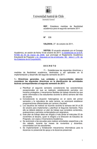 REF.: Establece medidas de flexibilidad
                                   académica para el segundo semestre 2011
                                   _____________________________________


                                   Nº    036


                                   VALDIVIA, 27 de octubre de 2011.


                                  VISTOS: El acuerdo adoptado por el Consejo
Académico, en sesión de fecha 19 de octubre de 2011; lo establecido en el D.R.
N°008 de 03 de marzo de 2008, que promulgó el Reglamento Académico
Estudiantil de Pregrado; y lo dispuesto en los el artículos 48, letra i) y 55 de
los Estatutos de la Corporación.


                                   DECRETO

                                  1º.- Establézcase las siguientes directrices y
medidas de flexibilidad académica, destinadas a ser aplicadas en la
implementación y desarrollo del segundo semestre de 2011:

1.- Directrices generales. Las unidades y macrounidades deberán
considerar las siguientes directrices en la planificación de actividades
lectivas correspondientes al segundo semestre de 2011:

      a) Planificar el segundo semestre considerando las características
           excepcionales en que se realizará, estableciendo períodos con
           horarios protegidos y mecanismos flexibles de trabajo docente los que
           serán informados a los estudiantes durante la última semana del mes
           de octubre.
      b)   Considerando la situación heterogénea en el cierre del primer
           semestre y la naturaleza de cada carrera, se autorizará establecer
           programaciones diferenciadas por carrera y facultad.
      c)   Los claustros de instituto se reunirán durante la semana del 24 al 28
           de octubre para implementar y planificar el Segundo Semestre. Para
           ello se deberá elaborar un plan de trabajo que considere contenidos,
           evaluaciones y períodos contemplados por asignatura.
      d)   Este plan de trabajo debe ser dirigido a más tardar el miércoles 02 de
           noviembre al decano, quien lo dirigirá a la Dirección de Estudios de
           Pregrado, con copia a Vicerrectoría Académica.
      e)   Se autorizará a las escuelas para realizar actividades vespertinas y de
           día sábado, durante los meses de noviembre y diciembre,
           concordadas con los estudiantes.
      f)   Se implementarán y fortalecerán mecanismos informáticos para la
           docencia no presencial de apoyo a la docencia presencial.




                                                                                1
 