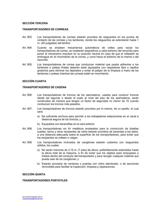 Ing. Ricardo Bautista García
ricardobautista@hotmail.com
SECCIÓN TERCERA
TRANSPORTADORES DE CORREAS
Art. 903: Los transportadores de correas estarán provistos de resguardos en los puntos de
contacto de las correas y los tambores, donde los resguardos se extenderán hasta 1
m. (40 pulgadas) del tambor.
Art. 904: Cuando se empleen mecanismos automáticos de volteo para vaciar los
transportadores de correa, se instalarán dispositivos a cada extremo del recorrido para
poner el mecanismo impulsor en su posición neutral en caso de que el volteador se
embrague en el movimiento de la correa, y corra hacia el extremo de la misma o del
recorrido.
Art. 905: Los transportadores de correa que conduzcan material que pueda adherirse a los
tambores o poleas finales deberán estar equipados con raspadores fijos o cepillos
giratorios para eliminar los depósitos y evitar el peligro de la limpieza a mano de los
tambores o poleas mientras las correas estén en movimiento.
SECCIÓN CUARTA
TRANSPORTADORES DE CADENA
Art. 906: Los transportadores de troncos de los aserraderos, usados para conducir troncos
desde las lagunas o desde el suelo al nivel del piso de los aserraderos, serán
construidos de manera que tengan un factor de seguridad no menor de 10 cuando
conduzcan los troncos más pesados.
Art. 907: Los transportadores de troncos estarán provistos por lo menos, de un pasillo, el cual
será:
a) De suficiente anchura para permitir a los trabajadores estacionarse en el canal a
distancia segura de los troncos; y
b) Equipados con barandillas en la cara exterior.
Art. 908: Los transportadores sin fin metálicos empleados para la conducción de botellas
sueltas, tarros y otros recipientes de vidrio estarán provistos de barandas a los lados,
a una distancia adecuada sobre la superficie de los transportadores, para evitar que
los recipientes se volteen o caigan.
Art. 909: Los transportadores inclinados de cangilones estarán cubiertos con resguardos
sólidos, los cuales:
a) No serán menores de 2.15 m. (7 pies) de altura, preferiblemente extendidos hasta
la altura total de la máquina, a fin de evitar que los objetos sean empujados o
tirados dentro del conducto del transportador y para recoger cualquier material que
pueda caer de los cangilones; y
b) Estarán provistos de ventanas o puertas con vidrio alambrado, o de secciones
removibles para facilitar la inspección, limpieza y reparaciones.
SECCIÓN QUINTA
TRANSPORTADORES PORTÁTILES
 