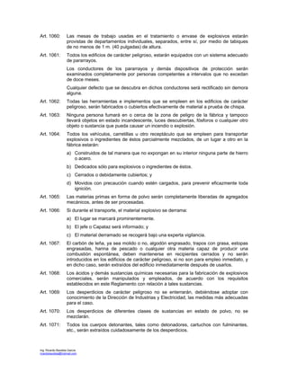 Ing. Ricardo Bautista García
ricardobautista@hotmail.com
Art. 1060: Las mesas de trabajo usadas en el tratamiento o envase de explosivos estarán
provistas de departamentos individuales, separados, entre sí, por medio de tabiques
de no menos de 1 m. (40 pulgadas) de altura.
Art. 1061: Todos los edificios de carácter peligroso, estarán equipados con un sistema adecuado
de pararrayos.
Los conductores de los pararrayos y demás dispositivos de protección serán
examinados completamente por personas competentes a intervalos que no excedan
de doce meses.
Cualquier defecto que se descubra en dichos conductores será rectificado sin demora
alguna.
Art. 1062: Todas las herramientas e implementos que se empleen en los edificios de carácter
peligroso, serán fabricados o cubiertos efectivamente de material a prueba de chispa.
Art. 1063: Ninguna persona fumará en o cerca de la zona de peligro de la fábrica y tampoco
llevará objetos en estado incandescente, luces descubiertas, fósforos o cualquier otro
objeto o sustancia que pueda causar un incendio o explosión.
Art. 1064: Todos los vehículos, carretillas u otro receptáculo que se empleen para transportar
explosivos o ingredientes de éstos parcialmente mezclados, de un lugar a otro en la
fábrica estarán:
a) Construidos de tal manera que no expongan en su interior ninguna parte de hierro
o acero.
b) Dedicados sólo para explosivos o ingredientes de éstos.
c) Cerrados o debidamente cubiertos; y
d) Movidos con precaución cuando estén cargados, para prevenir eficazmente toda
ignición.
Art. 1065: Las materias primas en forma de polvo serán completamente liberadas de agregados
mecánicos, antes de ser procesadas.
Art. 1066: Si durante el transporte, el material explosivo se derrama:
a) El lugar se marcará prominentemente.
b) El jefe o Capataz será informado; y
c) El material derramado se recogerá bajo una experta vigilancia.
Art. 1067: El carbón de leña, ya sea molido o no, algodón engrasado, trapos con grasa, estopas
engrasadas, harina de pescado o cualquier otra materia capaz de producir una
combustión espontánea, deben mantenerse en recipientes cerrados y no serán
introducidos en los edificios de carácter peligroso, si no son para empleo inmediato, y
en dicho caso, serán extraídos del edificio inmediatamente después de usarlos.
Art. 1068: Los ácidos y demás sustancias químicas necesarias para la fabricación de explosivos
comerciales, serán manipulados y empleados, de acuerdo con los requisitos
establecidos en este Reglamento con relación a tales sustancias.
Art. 1069: Los desperdicios de carácter peligroso no se enterrarán, debiéndose adoptar con
conocimiento de la Dirección de Industrias y Electricidad, las medidas más adecuadas
para el caso.
Art. 1070: Los desperdicios de diferentes clases de sustancias en estado de polvo, no se
mezclarán.
Art. 1071: Todos los cuerpos detonantes, tales como detonadores, cartuchos con fulminantes,
etc., serán extraídos cuidadosamente de los desperdicios.
 