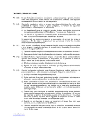 Ing. Ricardo Bautista García
ricardobautista@hotmail.com
CALDEROS, TANQUES Y CUBAS
Art. 1239: No se efectuarán reparaciones en calderos u otros recipientes a presión, mientras
éstos estén bajo presión. Estos trabajos sólo se efectuarán conforme a los requisitos
establecidos en el Título Sétimo de este Reglamento.
Art. 1240: Cuando los trabajadores entren en tanques o en otros recipientes en los cuales haya
posibilidad de vapores, nieblas o gases peligrosos, se tomarán las siguientes
precauciones, a cada trabajador se le dotará de:
a) Un dispositivo eficiente de protección para los órganos respiratorios, conforme a
los requisitos establecidos en el Titulo Décimo Tercero de este Reglamento.
b) Un cinturón de seguridad con cuerda salvavidas de dimensiones adecuadas, que
vaya a un punto conveniente fuera del tanque o recipiente.
Se estacionará una persona competente y responsable a la entrada del tanque o
recipiente, a fin de vigilar e inspeccionar las operaciones y tomar las medidas
necesarias en caso de emergencia.
Art. 1241: Si los tanques o recipientes en los cuales se efectúen reparaciones están conectados
a otros tanques o recipientes, los tubos de conexión serán bloqueados firmemente, en
alguna de las siguientes formas:
a) Cerrando las válvulas y fijándolas seguramente con llave en suposición cerrada; o
b) Desconectando las líneas de tubos y obstruyéndolas por medio de platinas ciegas.
Art. 1242: Si deben efectuarse reparaciones en tanques o recipientes donde existan instalados
aparatos mezcladores, o revolvedores, o maquinarias, no se permitirá el acceso a
ellos, a menos que dichos aparatos o maquinarias estén:
a) Efectivamente desconectados del abastecimiento de fuerza; y
b) Fijados con llave o bloqueados de tal manera que no pueda ocurrir movimiento
que ponga en peligro a los trabajadores.
Art. 1243: Cuando los tanques empleados para almacenar líquidos de carácter peligroso, se
preparen para llevar a cabo reparaciones, se seguirá el siguiente procedimiento:
a) El tanque vaciará lo más perfectamente posible.
b) Todas las líneas de entrada serán desconectadas y bloqueadas o retiradas de su
alineación, o se cerrarán con llave las válvulas de entrada.
c) Todos los residuos líquidos o barro, se eliminarán por trabajadores situados fuera
del tanque, a través de las aberturas de inspección o escotillas, por medio de agua
de una manguera equipada con una boquilla, curva para lavar completamente
todas las partes del tanque y, si es necesario, también por medio de raspadores
de mangos largos.
d) Cuando haya vapor disponible, se inyectará el mismo dentro del tanque, teniendo
todas sus aberturas cerradas, con excepción del tubo de ventilación y la entrada
del vapor por un período de tiempo de acuerdo con las condiciones y naturaleza
de líquido, quitando las tapas de los agujeros de inspección durante la última
quinta parte del período durante el cual se inyecte el vapor.
e) Cuando no se disponga de vapor, se conservará el tanque lleno con agua
corriente, por un periodo no menor de 24 horas
f) Después del periodo de inyección de vapor o inundación, se ventilará el tanque
completamente, por medio de aire inyectado o de tiro forzado, por un período no
menor de dos horas.
 