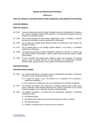 Ing. Ricardo Bautista García
ricardobautista@hotmail.com
EQUIPO DE PROTECCIÓN PERSONAL
CAPITULO I
ROPA DE TRABAJO, VESTIDOS PROTECTORES, MANDILES, CINTURONES DE SEGURIDAD
SECCIÓN PRIMERA
ROPA DE TRABAJO
Art. 1254: Cuando se seleccione ropa de trabajo se deberá tornar en consideración los riesgos a
los cuales el trabajador pueda estar expuesto y se seleccionará aquellos tipos que
reduzcan los riesgos al mínimo.
Art. 1255: No se usarán prendas de vestir sueltas, desgarradas o rotas, ni corbatas, ni cadenas
de llaveros o de relojes, cerca de maquinaria en movimiento.
Art. 1256: Las camisas con mangas cortas deberán usarse con preferencia a las camisas con
mangas enrolladas.
Art. 1257: No se deberá llevar en los bolsillos objetos afilados o con puntas, ni materiales
explosivos o inflamables.
Art. 1258: Las personas expuestas a polvos inflamables, explosivos o tóxicos, no usarán ropa
que tenga bolsillos, bocamangas o partes vueltas hacia arriba que puedan recoger
dichos polvos.
Art. 1259: El uso y condición del calzado será, regulado cuando sea necesario. En aquellos
casos en que el calzado ordinario no sea apropiado, los empleadores proveerán
calzado, botas, zapatos fuertes u otros medios convenientes de protección.
SECCIÓN SEGUNDA
VESTIDOS PROTECTORES
Art. 1260: Los vestidos protectores y capuchones para los trabajadores expuestos a sustancias,
corrosivas u otras sustancias dañinas, serán:
a) A prueba de líquido o gas, de acuerdo con la naturaleza de la sustancia o
sustancias empleadas; y
b) De construcción y material tal, que sean aceptados por la autoridad competente.
Art. 1261: Los vestidos de amianto para protección en aquellos lugares donde pueda ocurrir
fuego o explosión súbita durante operaciones de urgencia, consistirán en una prenda
de vestir completa, con su capuchón, guantes o botas adheridas.
Art. 1262: Los vestidos protectores y overoles para los trabajadores expuestos a sustancias
radioactivas, serán:
a) De material lavable.
b) Diseñados de tal manera que cubran otras ropas en el cuello y muñecas.
c) De largo adecuado; y
d) Lavados o renovados por lo menos una vez por semana.
 