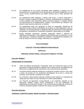 Ing. Ricardo Bautista García
ricardobautista@hotmail.com
Art. 52: Los trabajadores de los centros industriales están obligados a cooperar con los
empresarios en el cumplimiento de las disposiciones del presente Reglamento y en el
de las normas complementarias que puedan dictarse para la mejor aplicación del
mismo.
Art. 53: Los trabajadores están obligados a realizar toda acción u omisión conducente a
prevenir o conjurar cualquier accidente y a informar inmediatamente al empleador o a
su jefe inmediato. Igual información deberá producirse respecto a cualquier defecto
que descubriese en el establecimiento, equipos o herramientas allí utilizados, que
puedan causar lesiones al personal o a terceros.
Art. 54: Los trabajadores harán uso apropiado de todos los resguardos, dispositivos de
seguridad y demás medios suministrados de acuerdo con este Reglamento, para su
protección o la de otras personas y obedecerá todas las instrucciones sobre seguridad
procedentes o aprobadas por la autoridad competente, relacionadas con el trabajo.
Art. 55: Ningún trabajador intervendrá, cambiará, desplazará, dañará o destruirá los
dispositivos de seguridad u otros aparatos proporcionados para su protección, o la de
otras personas, ni tampoco contrariará los métodos o procedimientos adoptados con
el fin de reducir al mínimo los riesgos, inherentes a su ocupación.
TITULO SEGUNDO
LOCALES Y ESTABLECIMIENTOS INDUSTRIALES
CAPITULO I
EDIFICIOS, ESTRUCTURAS, LOCALES DE TRABAJO Y PATIOS
SECCIÓN PRIMERA
CONDICIONES DE SEGURIDAD
Art. 56: Todos los edificios permanentes o temporales, serán de construcción segura y firme
para evitar el riesgo de desplome y deberán reunir cuando menos, las exigencias que
determinen los reglamentos de construcción o las normas técnicas respectivas.
Art. 57: Los techos tendrán suficiente resistencia a condiciones normales de lluvia, nieve, hielo
y viento, de acuerdo con las condiciones climatológicas de la zona y, cuando sea
necesario, para soportar la suspensión de cargas.
Art. 58: Los cimientos y pisos tendrán suficiente resistencia para sostener con seguridad las
cargas para las cuales han sido calculados y no serán sobrecargados.
Art. 59: Los "Factores de Seguridad" correspondientes a los materiales utilizados en las
estructuras, deberán cuando menos corresponder a los que determinen los
reglamentos de construcción del país, o las normas técnicas respectivas, teniendo en
cuenta la naturaleza estática o dinámica de la carga a que estén sometidos.
SECCIÓN SEGUNDA
TERRENOS, CONSTRUCCIONES, MODIFICACIONES Y REPARACIONES
 