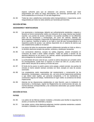 Ing. Ricardo Bautista García
ricardobautista@hotmail.com
espacio suficiente para que se estacione una persona, tendrán que estar
resguardados por todos los lados descubiertos, por barandas permanentes, en la
forma establecida en el Artículo 75º de este Reglamento.
Art. 82: Todas las vías o plataformas construidas sobre transportadores o maquinarias, serán
resguardadas por todos los lados abiertos por barandas permanentes.
SECCIÓN SÉTIMA
ASCENSORES Y MONTACARGAS
Art. 83: Los ascensores y montacargas, deberán ser suficientemente resistentes y seguros y
llevarán en forma notoriamente visible una indicación de la carga máxima que puedan
soportar. Las puertas de acceso verticales o las puertas escotillas en los diferentes
pisos de los ascensores y montacargas, así como las cabinas, deberán ser
adecuadamente protegidas y dispondrán de dispositivos que aseguren la imposibilidad
de su apertura, mientras la cabina no se halle a nivel del piso correspondiente a la
respectiva puerta de acceso. Las cabinas dispondrán de un sistema de alarma que
sea notablemente audible en el exterior.
Art. 84: Los pozos de todos los ascensores estarán sólidamente cercados en toda su altura y
no tendrán aberturas excepto las puertas, ventanas y claraboyas necesarias.
Art. 85: Los conductores eléctricos, excepto los cables colgantes, estarán entubados en
conductos de metal o serán cables armados. Todas las partes a tensión de los
aparatos eléctricos en los pozos o en cabinas, estarán apropiadamente encerradas
para protegerlas de contactos accidentales.
Art. 86: La profundidad del pozo será tal que, cuando la cabina descanse por completo sobre
los amortiguadores, quede libre un espacio no menor de 0.60 cm. (2 pies) entre la
parte inferior del piso de la cabina y el fondo del pozo.
Art. 87: El fondo de los pozos no podrá usarse como pasaje y estará cerrado, las puertas de
entrada al mismo estarán siempre cerradas con llave, excepto en caso de acceso
autorizado.
Art. 88: Los empleadores serán responsables del mantenimiento y conservación de los
elevadores, montacargas y, ascensores, etc., así como de las inspecciones periódicas
a que deben estar sujetos, por personal competente, a fin de mantenerlos en
condiciones seguras de trabajo, manteniendo en lugar visible, la constancia de dichas
inspecciones.
Art. 89: Además de las disposiciones establecidas en esta Sección, para la instalación de
ascensores y montacargas, regirán los Reglamentos de construcciones del país, las
normas técnicas correspondientes y las condiciones adicionales que puedan dictarse
sobre el particular.
SECCIÓN OCTAVA
PATIOS
Art. 90: Los patios de las fábricas estarán nivelados y drenados para facilitar la seguridad de
acceso y el acarreo de materiales y equipos.
Art. 91: Las zanjas, pozos y otras aberturas peligrosas, tendrán cubiertas resistentes o estarán
cerradas o rodeadas con resguardos adecuados.
 