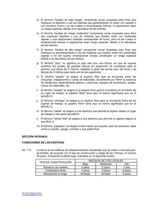 Ing. Ricardo Bautista García
ricardobautista@hotmail.com
d) El término "locales de bajo riesgo" comprende zonas ocupadas para fines que
impliquen el depósito o uso de materias que generalmente no arden con rapidez o
con excesivo humo y en las cuales ni emanaciones tóxicas, ni explosiones sean
un riesgo especial, debido a la naturaleza de las mismas.
e) El término "locales de riesgo moderado" comprende zonas ocupadas para fines
que impliquen depósito o uso de materias que pueden arder con moderada
rapidez y que desprenden cantidad considerable de humo, pero en las cuales ni
emanaciones tóxicas ni explosiones sean riesgo especial, debido a la naturaleza
de las mismas.
f) El término "locales de alto riesgo" comprende zonas ocupadas para fines que
impliquen el almacenamiento o uso de materias que pueden arder con extremada
rapidez o en las cuales, emanaciones tóxicas constituyen un riesgo especial
debido a la naturaleza de las mismas.
g) El término "piso" no significa un piso real sino uno ficticio, en que se supone
divididos los locales de grandes alturas en proporción de considerar para el
primero una altura de 5 metros, medidos a partir del primer piso del local y de
alturas de 4 metros para cada uno de los superiores.
h) El término "pasillo" se asigna al espacio libre que se encuentra entre las
maquinas, instalaciones o rumas de materiales. Se entiende por "libre" la ausencia
de obstáculos, especialmente pilares o columnas, equipos de transmisión, poleas,
rumas de materiales, etc.
i) El término "pasaje" se asigna a un espacio libre para la circulación en el interior de
un lugar de trabajo, la palabra "libre" tiene aquí el mismo significado que en el
párrafo h).
j) El término "corredor" se asigna a un espacio libre para la circulación fuera de los
lugares de trabajo, la palabra "libre" tiene aquí el mismo significado que en el
párrafo h).
k) El término "salida" se asigna a una abertura que permita el egreso desde un lugar
de trabajo a otra parte del edificio.
l) El término "salida final" se asigna a una abertura que permita un egreso seguro al
aire libre; y
m) El término "pasadizo" se asigna a todo medio que puedan usar las personas, tales
como un pasillo, pasaje, corredor o una salida final.
SECCIÓN SEGUNDA
CONDICIONES DE LOS EDIFICIOS
Art. 113: La altura de los edificios de establecimientos industriales que se erijan o reconstruyan,
se limitará, de acuerdo con el tipo de construcción y riesgo de las mismas, al número
de pisos, incluyendo la planta baja, indicados en el siguiente cuadro:
RIESGOS DE LOS LOCALES
TIPO DE CONSTRUCCIÓN
Bajo Moderado Alto
Armadura de madera 3 pisos 2 pisos 1 piso
Combustión lenta 7 pisos 6 pisos 4 pisos
Resistentes al fuego ilimitado ilimitado 5 pisos
 