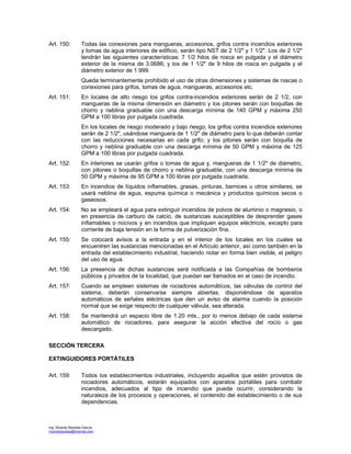 Ing. Ricardo Bautista García
ricardobautista@hotmail.com
Art. 150: Todas las conexiones para mangueras, accesorios, grifos contra incendios exteriores
y tomas de agua interiores de edificio, serán tipo NST de 2 1/2" y 1 1/2". Los de 2 1/2"
tendrán las siguientes características: 7 1/2 hilos de rosca en pulgada y el diámetro
exterior de la misma de 3.0686; y los de 1 1/2" de 9 hilos de rosca en pulgada y el
diámetro exterior de 1.999.
Queda terminantemente prohibido el uso de otras dimensiones y sistemas de roscas o
conexiones para grifos, tomas de agua, mangueras, accesorios etc.
Art. 151: En locales de alto riesgo los grifos contra-incendios exteriores serán de 2 1/2, con
mangueras de la misma dimensión en diámetro y los pitones serán con boquillas de
chorro y neblina graduable con una descarga mínima de 140 GPM y máxima 250
GPM a 100 libras por pulgada cuadrada.
En los locales de riesgo moderado y bajo riesgo, los grifos contra incendios exteriores
serán de 2 1/2", usándose manguera de 1 1/2" de diámetro para lo que deberán contar
con las reducciones necesarias en cada grifo; y los pitones serán con boquilla de
chorro y neblina graduable con una descarga mínima de 50 GPM y máxima de 125
GPM a 100 libras por pulgada cuadrada.
Art. 152: En interiores se usarán grifos o tomas de agua y, mangueras de 1 1/2" de diámetro,
con pitones o boquillas de chorro y neblina graduable, con una descarga mínima de
50 GPM y máxima de 95 GPM a 100 libras por pulgada cuadrada.
Art. 153: En incendios de líquidos inflamables, grasas, pinturas, barnices u otros similares, se
usará neblina de agua, espuma química o mecánica y productos químicos secos o
gaseosos.
Art. 154: No se empleará el agua para extinguir incendios de polvos de aluminio o magnesio, o
en presencia de carburo de calcio, de sustancias susceptibles de desprender gases
inflamables o nocivos y en incendios que impliquen equipos eléctricos, excepto para
corriente de baja tensión en la forma de pulverización fina.
Art. 155: Se colocará avisos a la entrada y en el interior de los locales en los cuales se
encuentren las sustancias mencionadas en el Artículo anterior, así como también en la
entrada del establecimiento industrial, haciendo notar en forma bien visible, el peligro
del uso de agua.
Art. 156: La presencia de dichas sustancias será notificada a las Compañías de bomberos
públicos y privados de la localidad, que puedan ser llamados en el caso de incendio.
Art. 157: Cuando se empleen sistemas de rociadores automáticos, las válvulas de control del
sistema, deberán conservarse siempre abiertas, disponiéndose de aparatos
automáticos de señales eléctricas que den un aviso de alarma cuando la posición
normal que se exige respecto de cualquier válvula, sea alterada.
Art. 158: Se mantendrá un espacio libre de 1.20 mts., por lo menos debajo de cada sistema
automático de rociadores, para asegurar la acción efectiva del rocío o gas
descargado.
SECCIÓN TERCERA
EXTINGUIDORES PORTÁTILES
Art. 159: Todos los establecimientos industriales, incluyendo aquellos que estén provistos de
rociadores automáticos, estarán equipados con aparatos portátiles para combatir
incendios, adecuados al tipo de incendio que pueda ocurrir, considerando la
naturaleza de los procesos y operaciones, el contenido del establecimiento o de sus
dependencias.
 