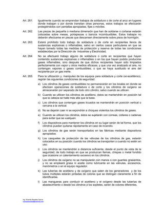 Ing. Ricardo Bautista García
ricardobautista@hotmail.com
Art. 261: Igualmente cuando se emprendan trabajos de soldadura o de corte al arco en lugares
donde trabajan o por donde transitan otras personas, estos trabajos se efectuarán
protegiéndolos con pantallas apropiadas, fijas o móviles.
Art. 262: Las piezas de pequeña o mediana dimensión que han de soldarse o cortarse estarán
colocadas sobre mesas, portapiezas o bancos incombustibles. Estos trabajos no
deberán efectuarse en piezas que descansen directamente sobre pisos de hormigón.
Art. 263: Estará prohibido todo trabajo de soldadura o de corte en recipientes llenos de
sustancias explosivas o inflamables, salvo en ciertos casos particulares en que se
hayan tomado todas las medidas de protección y reserva de todas las condiciones
establecidas por la Dirección de Industrias y Electricidad.
Art. 264: No se efectuará trabajo alguno de soldadura o corte en recipientes que hayan
contenido sustancias explosivas o inflamables o en los que hayan podido producirse
gases inflamables, sino después de que dichos recipientes hayan sido limpiados
perfectamente con vapor u otros medios eficaces; y que una vez analizado el aire, no
contengan vapores o gases combustibles; o que se haya sustituido el aire del
recipiente por un gas inerte.
Art. 265: Para la utilización y, manipuleo de los equipos para soldadura y corte oxi-acetilénico,
regirán las siguientes condiciones de seguridad:
a) Los cilindros de gases combustibles no permanecerán en los locales en donde se
efectúen operaciones de soldadura o de corte y los cilindros de oxígeno se
almacenarán por separado de todo otro cilindro, salvo cuando se utilicen.
b) Cuando se utilicen los cilindros de acetileno, éstos se mantendrán en posición tal
que la cabeza se halle más alta que la base.
c) Los cilindros que contengan gases licuados se mantendrán en posición vertical o
cercana a la vertical.
d) No se dejarán caer ni se expondrán a choques violentos los cilindros de gases.
e) Cuando se utilicen los cilindros, éstos se sujetarán con correas, collares o cadenas
para evitar que se vuelquen.
f) Los dispositivos para mantener los cilindros en su lugar serán de tal forma, que los
cilindros puedan quitarse rápidamente en caso de incendio.
g) Los cilindros de gas serán transportados en las fábricas mediante dispositivos
apropiados.
h) Los casquetes de protección de las válvulas de los cilindros de gas, estarán
colocados en su posición cuando los cilindros se transporten o cuando no estén en
uso.
i) Los cilindros se mantendrán a distancia suficiente, desde el punto de vista de la
seguridad, de todo trabajo en que se produzcan llamas, chispas o metal fundido
que ocasione un calentamiento excesivo en los cilindros.
j) Los cilindros de oxígeno no se manipularán con manos o con guantes grasientos,
y no se empleará grasa ni aceite como lubricante en las válvulas, accesorios,
manómetros o en el equipo regulador.
k) Las tuberías de acetileno y de oxígeno que salen de los generadores y de los
tubos múltiples estarán pintadas de colores que se distingan claramente a fin de
identificarlas.
l) Las mangueras para conducir el acetileno y el oxígeno desde las tuberías de
abastecimiento o desde los cilindros a los sopletes, serán de colores diferentes.
 