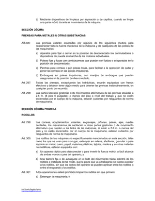 Ing. Ricardo Bautista García
ricardobautista@hotmail.com
b) Mediante dispositivos de limpieza por aspiración o de cepillos, cuando se limpie
una parte móvil, durante el movimiento de la máquina.
SECCIÓN DÉCIMA
PRENSAS PARA METALES U OTRAS SUBSTANCIAS
Art.296: Las prensas estarán equipadas por algunos de los siguientes medios para
desconectar toda la fuerza mecánica de la máquina y de cualquiera de las poleas de
las maquinarias:
a) Aparatos para fijar o cerrar en la posición de desconectado los conmutadores o
dispositivos de puesta en marcha de los motores individuales.
b) Poleas fijas y locas con cambiacorreas que puedan ser fijadas o aseguradas en la
posición de desconectado.
c) Perchas para correas o por poleas locas, para facilitar a la operación de quitar y
poner las correas en las poleas impulsoras.
d) Embragues en poleas impulsoras, con manijas de embrague que puedan
asegurarse en la posición de desconectado.
Art. 297: Todas las prensas, exceptuando las hidráulicas, estarán equipadas con frenos
efectivos y deberán tener algún medio para detener las prensas instantáneamente, en
cualquier punto de recorrido.
Art. 298: Las partes laterales giratorias o de movimientos alternativos de las prensas situadas a
2.6 m. (8 pies 6 pulgadas) o menos del piso o nivel del trabajo y que no estén
encerradas por el cuerpo de la máquina, estarán cubiertas por resguardos de norma
de maquinaria.
SECCIÓN DÉCIMA PRIMERA
RODILLOS
Art. 299: Las correas, acoplamientos, volantes, engranajes, piñones, poleas, ejes, ruedas
dentadas, los mecanismos de oscilación u otras partes giratorias o de movimiento
alternativo que queden a los lados de las máquinas, si están a 2.6 m. o menos del
piso y no están encerrados por el cuerpo de la maquinaria, estarán cubiertos por
resguardos de norma de maquinaria.
Art. 300: Los rodillos de las máquinas no específicamente mencionados en esta sección, tales
como los que se usan para corrugar, estampar en relieve, abollanar, granular o para
imprimir en metal, cuero, papel, materias plásticas, tejidos, madera y en otras materias
no metálicas, estarán equipados con:
a) Un aparato rápido para desconectar o para invertir la fuerza motriz, a fácil alcance
de ambas manos o pies del operario; y
b) Una barrera fija o de autoajuste en el lado del movimiento hacia adentro de los
rodillos e instalada de tal modo, que la pieza que va a trabajarse se pueda avanzar
a los rodillos, sin que los dedos del operario se puedan apresar entre los rodillos o
entre el resguardo y los rodillos.
Art. 301: A los operarios les estará prohibido limpiar los rodillos sin que primero:
a) Detengan la maquinaria; y
 