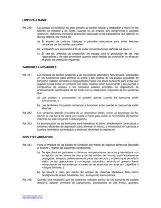 Ing. Ricardo Bautista García
ricardobautista@hotmail.com
LIMPIEZA A MANO
Art. 310: Las piezas de fundición de gran tamaño se podrán limpiar y desbarbar a mano en los
talleres de moldear y de fundir, cuando no se emplee aire comprimido o sopletes
abrasivos, debiendo proveerse protección adecuada a los trabajadores que laboren en
dichos talleres, por medio de:
a) El empleo de cortinas, tabiques o pantallas adecuadas para evitar lesiones
causadas por las astillas que salten.
b) Ventilación por aspiración a fin de evitar concentraciones dañinas de polvo; y
c) El uso de, anteojos de protección, de equipo para la protección de las vías
respiratorias y de ropa protectora cuando otros medios de protección no ofrezcan
el grado de protección requerido.
TAMBORES LIMPIADORES
Art. 311: Los molinos de tambor giratorios y de movimiento alternativo horizontales, empleados
en las fundiciones para eliminar la arena y las costras de las piezas pequeñas de
fundición, estarán cercados o resguardados hasta una altura suficiente para evitar que
alguien pueda entrar en contacto con ellos, cuando estén funcionando y las puertas o
compuertas de acceso o los cercados estarán provistos de dispositivos de
enclavamiento combinados de tal modo con la maquinaria impulsora de los tambores
que:
a) Las puertas o compuertas no pueden abrirse cuando los tambores estén
funcionando; y
b) Los tambores no pueden comenzar a funcionar si las puertas o compuertas están
abiertas.
Art. 312: Los tambores estarán provistos de un dispositivo sólido, como un engranaje sin fin,
muñón o una barra de cierre con rueda a mano para evitar el movimiento del tambor
mientras se esté cargando o descargando.
Art. 313: La construcción de los tambores será hermética al polvo, directamente conectadas a
sistemas eficientes de aspiración para eliminar el mismo; o encerrados en cámaras o
cuartos herméticos conectados a sistemas eficientes de aspiración.
SOPLETES ABRASIVOS
Art. 314: Para la limpieza de las piezas de fundición por medio de sopletes abrasivos (arenado
al soplete), regirán las siguientes condiciones:
a) Se ejecutará en gabinetes o cámaras completamente cerrados y herméticos con
excepción de las tomas de aire y de las salidas del mismo, satisfactoriamente
protegidas, teniendo preferentemente parte del cercado o cubierta que permita la
visión de las operaciones y con equipo automático estando el operario fuera,
manipulando las herramientas a través de las aberturas cerradas con zapatillas o
mangas flexibles; y
b) Se llevará a cabo por medio del empleo de materias abrasivas, tales como
perdigones de acero, limaduras, etc., excluyendo arena silícica.
Art. 315: Cuando sea necesario que los operarios trabajen dentro de las cámaras de soplete
abrasivo, estarán provistos de capuchones, abastecidos de aire fresco, guantes,
 