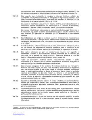 Ing. Ricardo Bautista García
ricardobautista@hotmail.com
estar conforme a las disposiciones contenidas en el Código Eléctrico del Perú8
y con
las normas que establezca el Instituto Nacional de Normas Técnicas y Certificación.
Art. 346: Los proyectos para instalación de equipos o sistemas eléctricos, deberán ser
autorizados por un profesional inscrito en el Registro de Ingenieros que se lleva en la
Dirección de Industrias y Electricidad, de acuerdo a lo dispuesto en el Artículo 153, del
Reglamento de la Ley de Industria Eléctrica Nº 12378.
La puesta en marcha de cualquier nuevo Sistema eléctrico, extensión o alteración de
importancia, deberá ser efectuada con autorización de la Dirección de Industrias y
Electricidad y previa la inspección realizada por los funcionarios competentes.
La empresa industrial será responsable de cualquier accidente que por deficiencia en
la instalación, regulación, revisión o reparación de equipos, o circuitos eléctricos, haya
sido realizada por personas no calificadas por su experiencia o conocimientos
técnicos.
Art. 347: Los trabajadores que tengan a su cargo poner en funcionamiento instalaciones o
maquinarías eléctricas, o trabajen en las inmediaciones de tales instalaciones serán
capacitados por la empresa sobre los principios fundamentales de seguridad relativos
a su trabajo.
Art. 348: Cuando se lleven a cabo reparaciones estructurales, extensiones o trabajos de pintura
en los edificios, se adoptarán las medidas necesarias para la protección de las
personas cuyo trabajo debe ser realizado en la proximidad de los equipos de tensión.
Art. 349: Los equipos eléctricos que por sus características requieran ser regulados o
examinados durante su funcionamiento, estarán instalados de tal manera que
dispongan de un espacio de trabajo adecuado, fácilmente accesible a todos los
lugares indispensables y que tengan un apoyo seguro para el pie.
Art. 350: Todos los conductores eléctricos estarán adecuadamente aislados y fijados
sólidamente y se dispondrá en los canales subterráneos, de medios de egreso en
cada extremo, y si es necesario a intervalos convenientes.
Art. 351: Los contactos principales de los controles de motores eléctricos, los interruptores
térmicos, los conmutadores, los relais y los dispositivos de resistencia o impedancia
para los equipos situados en los locales donde se fabriquen, empleen o manipulen
gases o sustancias inflamables, o donde se generen o liberen polvos o partículas
volantes combustibles, se deberán instalar en cámaras o en compartimientos
separados, revestidos de material sólido resistente al fuego y asimismo, se deberán
colocar botones a presión o conmutadores auxiliares del tipo apropiado, en sitios
adecuados de los locales de trabajo.
Art. 352: Los tableros de distribución o los tableros de control o fusibles para corriente alterna a
tensión que exceda de 50 voltios a tierra, que tengan conductores al descubierto, se
protegerán con barrieras adecuadas para estos fines y accesibles únicamente a las
personas autorizadas.
Art. 353: Los motores eléctricos en el interior de los cuales puedan producirse chispas o arcos,
estarán instalados en cuartos para motores especialmente dispuestos para ese fin,
especialmente cuando en los locales existen gases explosivos e inflamables o
partículas inflamables volantes.
Art. 354: Los motores eléctricos, a no ser que sean del tipo anti-explosivo aprobado, no deben
instalarse debajo de pisos de locales de trabajo, donde se empleen líquidos volátiles
inflamables.
8
Desde el 1º de julio de 2002 se encuentra vigente el Código Nacional de Electricidad - Suministro 2001 aprobado mediante
Resolución Ministerial Nº 366-2001-EM/VME de fecha 06 de agosto de 2001.
 